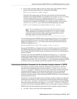 Performing Customized RMAN TSPITR with an RMAN-Managed Auxiliary Instance


              ■   Every week on Sunday night you take an image copy of the database which is
                  placed in the files referenced by the configured AUXNAMEs:
                  BACKUP AS COPY DATAFILE n FORMAT auxname_n

                  Note that if the image copies are all in the same location on disk and named
                  similarly to the original datafiles, it is possible to use FORMAT or DB_FILE_NAME_
                  CONVERT options of the BACKUP command and use BACKUP AS COPY
                  DATABASE instead of performing individual backups of every datafile. For
                  example if the configured AUXNAMEs are a simple translation of the location
                  'maindisk' to 'auxdisk', you could use the following backup command:
                  BACKUP AS COPY DATABASE DB_FILE_NAME_CONVERT=(maindisk, auxdisk);



                      Note:  Because OMF filenames cannot generally be translated using a
                      simple substitution, the technique of using DB_FILE_NAME_CONVERT
                      to generate names for these image copies cannot generally be used if
                      the image copies to be used are stored in OMF.


              You are then prepared for TSPITR without restoring from backup. If, for example, an
              erroneous batch job started at November 15 2003, 19:00:00 updates incorrectly the
              tables in the tablespace parts, you could use the following command to perform
              TSPITR on tablespace parts:
              RECOVER TABLESPACE parts UNTIL TIME 'November 15 2003, 19:00:00';

              Because AUXNAMES are configured and refer to datafile copies from an SCN before
              the TSPITR target time, the auxiliary set and recovery set datafiles are not restored
              from backup. Instead the datafile copies are directly used in recovery, eliminating the
              restore overhead.
              Note that at the end of the TSPITR, the datafiles for tablespace parts will not be
              located in the original datafile locations, but in the auxname locations. If only the
              AUXNAMEs for the auxiliary set should be used (so that the recovery set is left in its
              original locations), then CONFIGURE AUXNAME ... CLEAR should be used before TSPITR
              is started. In such a case, though, note that the datafiles will have to be restored.


Customizing Initialization Parameters for the Automatic Auxiliary Instance in TSPITR
              The automatic auxiliary instance looks for initialization parameters in a file that is
              operating system dependent (for Unix this location is ?/rdbms/admin/params_
              auxint.ora, where '?' stands for ORACLE_HOME, and the file is located on the node
              running the RMAN client, not necessarily the same node as the one running the
              database instances). RMAN always looks for this default parameter file for the
              automatic auxiliary instance when performing TSPITR. If the file is not found RMAN
              does not generate an error.
              Another way to specify parameters for the automatic auxiliary instance is to place the
              initialization parameters in a file, and then provide the location of these file with the
              SET AUXILIARY INSTANCE PARAMETER FILE command before executing TSPITR.
              (Note that the path specified when using SET AUXILIARY INSTANCE PARAMETER
              is a path on the system running the RMAN client, not the target or auxiliary instances.)
              RMAN defines the following basic parameters for the automatic auxiliary instance:
              ■   DB_NAME - Same as db_name of the target database



                                                RMAN Tablespace Point-in-Time Recovery (TSPITR) 8-17
 