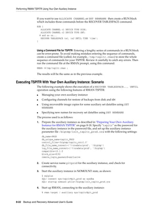 Performing RMAN TSPITR Using Your Own Auxiliary Instance


                   If you want to use ALLOCATE CHANNEL or SET NEWNAME then create a RUN block
                   which includes those commands before the RECOVER TABLESPACE command.
                   RUN {
                      ALLOCATE CHANNEL c1 DEVICE TYPE DISK;
                      ALLOCATE CHANNEL c2 DEVICE TYPE SBT;
                     # and so on...
                      RECOVER TABLESPACE ts1, ts2 UNTIL TIME 'time';
                   }


                   Using a Command File for TSPITR Entering a lengthy series of commands in a RUN block
                   can be error-prone. To avoid making mistakes entering the sequence of commands,
                   create a command file (called, for example, /tmp/tspitr.rman) to store the whole
                   sequence of commands for your TSPITR. Review it carefully to catch any errors. Then
                   run the command file at the RMAN prompt, using this command:
                   RMAN> @/tmp/tspitr.rman ;

                   The results will be the same as in the previous example.


Executing TSPITR With Your Own Auxiliary Instance: Scenario
                   The following example shows the execution of a RECOVER TABLESPACE... UNTIL
                   operation using the following features of RMAN TSPITR:
                   ■    Managing your own auxiliary instance
                   ■    Configuring channels for restore of backups from disk and sbt
                   ■    Using recoverable image copies for some auxiliary set datafiles using SET
                        NEWNAME
                   ■    Specifying new names for recovery set datafiles using SET NEWNAME
                   The process used is as follows:
                   1.   Prepare the auxiliary instance as described in "Preparing Your Own Auxiliary
                        Instance for RMAN TSPITR" on page 8-18. Specify "tspitr" as the password for
                        the auxiliary instance in the password file, and set up the auxiliary instance
                        parameter file /bigtmp/init_tspitr_prod.ora with the following settings:
                        db_name=PROD
                        db_unique_name=tspitr_PROD
                        control_files=/bigtmp/tspitr_cntrl.f'
                        db_file_name_convert=('?/oradata/prod', '/bigtmp')
                        log_file_name_convert=('?/oradata/prod', '/bigtmp')
                        compatible=10.1.0
                        block_size=8192
                        remote_login_password=exclusive

                   2.   Create service name pitprod for the auxiliary instance, and check for
                        connectivity.
                   3.   Start the auxiliary instance in NOMOUNT state, as shown:
                        $ sqlplus
                        SQL> connect sys/tspitr@pit_prod as sysdba
                        SQL> startup nomount pfile=/bigtmp/init_tspitr_prod.ora

                   4.   Start up RMAN, connecting to the auxiliary instance:
                        % rman target / auxiliary sys/tspitr@pit_prod



8-22 Backup and Recovery Advanced User’s Guide
 