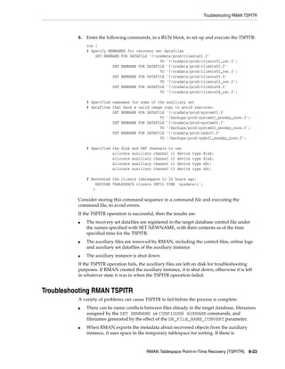 Troubleshooting RMAN TSPITR



          5.   Enter the following commands, in a RUN block, to set up and execute the TSPITR:
               run {
               # Specify NEWNAMES for recovery set datafiles
                   SET NEWNAME FOR DATAFILE '?/oradata/prod/clients01.f'
                                                 TO '?/oradata/prod/clients01_rec.f';
                           SET NEWNAME FOR DATAFILE '?/oradata/prod/clients02.f'
                                                 TO '?/oradata/prod/clients02_rec.f';
                           SET NEWNAME FOR DATAFILE '?/oradata/prod/clients03.f'
                                                 TO '?/oradata/prod/clients03_rec.f';
                           SET NEWNAME FOR DATAFILE '?/oradata/prod/clients04.f'
                                                 TO '?/oradata/prod/clients04_rec.f';

               # Specified newnames for some of the auxiliary set
               # datafiles that have a valid image copy to avoid restores:
                           SET NEWNAME FOR DATAFILE '?/oradata/prod/system01.f'
                                                 TO '/backups/prod/system01_monday_noon.f';
                           SET NEWNAME FOR DATAFILE '?/oradata/prod/system02.f'
                                                 TO '/backups/prod/system02_monday_noon.f';
                           SET NEWNAME FOR DATAFILE '?/oradata/prod/undo01.f'
                                                 TO '/backups/prod/undo01_monday_noon.f';

               # Specified the disk   and SBT channels to use
                           allocate   auxiliary channel c1 device   type   disk;
                           allocate   auxiliary channel c2 device   type   disk;
                           allocate   auxiliary channel t1 device   type   sbt;
                           allocate   auxiliary channel t2 device   type   sbt;

               # Recovered the clients tablespace to 24 hours ago:
                   RECOVER TABLESPACE clients UNTIL TIME 'sysdate-1';
                  }

          Consider storing this command sequence in a command file and executing the
          command file, to avoid errors.
          If the TSPITR operation is successful, then the results are:
          ■    The recovery set datafiles are registered in the target database control file under
               the names specified with SET NEWNAME, with their contents as of the time
               specified time for the TSPITR.
          ■    The auxiliary files are removed by RMAN, including the control files, online logs
               and auxiliary set datafiles of the auxiliary instance
          ■    The auxiliary instance is shut down
          If the TSPITR operation fails, the auxiliary files are left on disk for troubleshooting
          purposes. If RMAN created the auxiliary instance, it is shut down; otherwise it is left
          in whatever state it was in when the TSPITR operation failed.


Troubleshooting RMAN TSPITR
          A variety of problems can cause TSPITR to fail before the process is complete.
          ■    There can be name conflicts between files already in the target database, filenames
               assigned by the SET NEWNAME or CONFIGURE AUXNAME commands, and
               filenames generated by the effect of the DB_FILE_NAME_CONVERT parameter.
          ■    When RMAN exports the metadata about recovered objects from the auxiliary
               instance, it uses space in the temporary tablespace for sorting. If there is



                                             RMAN Tablespace Point-in-Time Recovery (TSPITR) 8-23
 