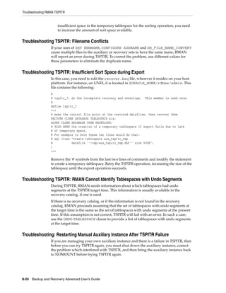 Troubleshooting RMAN TSPITR


                      insufficient space in the temporary tablespace for the sorting operation, you need
                      to increase the amount of sort space available.


Troubleshooting TSPITR: Filename Conflicts
                  If your uses of SET NEWNAME, CONFIGURE AUXNAME and DB_FILE_NAME_CONVERT
                  cause multiple files in the auxiliary or recovery sets to have the same name, RMAN
                  will report an error during TSPITR. To correct the problem, use different values for
                  these parameters to eliminate the duplicate name.


Troubleshooting TSPITR: Insufficient Sort Space during Export
                  In this case, you need to edit the recover.bsq file, wherever it resides on your host
                  platform. For instance, on UNIX, it is located in $ORACLE_HOME/rdbms/admin. This
                  file contains the following:
                  #
                  # tspitr_7: do the incomplete recovery and resetlogs. This member is used once.
                  #
                  define tspitr_7
                  <<<
                  # make the control file point at the restored datafiles, then recover them
                  RECOVER CLONE DATABASE TABLESPACE &1&;
                  ALTER CLONE DATABASE OPEN RESETLOGS;
                  # PLUG HERE the creation of a temporary tablespace if export fails due to lack
                  # of temporary space.
                  # For example in Unix these two lines would do that:
                  # sql clone "create tablespace aux_tspitr_tmp
                  #           datafile ''/tmp/aux_tspitr_tmp.dbf'' size 500K";
                  }
                  >>>

                  Remove the '#' symbols from the last two lines of comments and modify the statement
                  to create a temporary tablespace. Retry the TSPITR operation, increasing the size of the
                  tablespace until the export operation succeeds.


Troubleshooting TSPITR: RMAN Cannot Identify Tablespaces with Undo Segments
                  During TSPITR, RMAN needs information about which tablespaces had undo
                  segments at the TSPITR target time. This information is usually available in the
                  recovery catalog, if one is used.
                  If there is no recovery catalog, or if the information is not found in the recovery
                  catalog, RMAN proceeds assuming that the set of tablespaces with undo segments at
                  the target time is the same as the set of tablespaces with undo segments at the present
                  time. If this assumption is not correct, TSPITR will fail with an error. In such a case,
                  use the UNDO TABLESPACE clause to provide a list of tablespaces with undo segments
                  at the target time.


Troubleshooting: Restarting Manual Auxiliary Instance After TSPITR Failure
                  If you are managing your own auxiliary instance and there is a failure in TSPITR, then
                  before you can try TSPITR again, you must shut down the auxiliary instance, correct
                  the problem which interfered with TSPITR, and then bring the auxiliary instance back
                  to NOMOUNT before trying TSPITR again.




8-24 Backup and Recovery Advanced User’s Guide
 