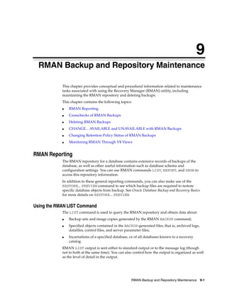 9
  RMAN Backup and Repository Maintenance

            This chapter provides conceptual and procedural information related to maintenance
            tasks associated with using the Recovery Manager (RMAN) utility, including
            maintaining the RMAN repository and deleting backups.
            This chapter contains the following topics:
            ■   RMAN Reporting
            ■   Crosschecks of RMAN Backups
            ■   Deleting RMAN Backups
            ■   CHANGE... AVAILABLE and UNAVAILABLE with RMAN Backups
            ■   Changing Retention Policy Status of RMAN Backups
            ■   Monitoring RMAN Through V$ Views


RMAN Reporting
            The RMAN repository for a database contains extensive records of backups of the
            database, as well as other useful information such as database schema and
            configuration settings. You can use RMAN commands LIST, REPORT, and SHOW to
            access this repository information.
            In addition to these general reporting commands, you can also make use of the
            RESTORE... PREVIEW command to see which backup files are required to restore
            specific database objects from backup. See Oracle Database Backup and Recovery Basics
            for more details on RESTORE... PREVIEW.


Using the RMAN LIST Command
            The LIST command is used to query the RMAN repository and obtain data about:
            ■   Backup sets and image copies generated by the RMAN BACKUP command;
            ■   Specified objects contained in the BACKUP-generated files, that is, archived logs,
                datafiles, control files, and server parameter files;
            ■   Incarnations of a specified database, or of all databases known to a recovery
                catalog.
            RMAN LIST output is sent either to standard output or to the message log (though
            not to both at the same time). You can also control how the output is organized as well
            as the level of detail in the output.




                                                       RMAN Backup and Repository Maintenance 9-1
 