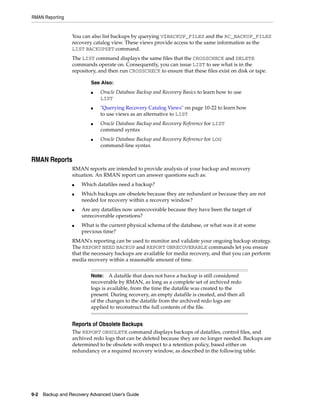 RMAN Reporting


                 You can also list backups by querying V$BACKUP_FILES and the RC_BACKUP_FILES
                 recovery catalog view. These views provide access to the same information as the
                 LIST BACKUPSET command.
                 The LIST command displays the same files that the CROSSCHECK and DELETE
                 commands operate on. Consequently, you can issue LIST to see what is in the
                 repository, and then run CROSSCHECK to ensure that these files exist on disk or tape.

                         See Also:
                         ■   Oracle Database Backup and Recovery Basics to learn how to use
                             LIST
                         ■   "Querying Recovery Catalog Views" on page 10-22 to learn how
                             to use views as an alternative to LIST
                         ■   Oracle Database Backup and Recovery Reference for LIST
                             command syntax
                         ■   Oracle Database Backup and Recovery Reference for LOG
                             command-line syntax

RMAN Reports
                 RMAN reports are intended to provide analysis of your backup and recovery
                 situation. An RMAN report can answer questions such as:
                 ■   Which datafiles need a backup?
                 ■   Which backups are obsolete because they are redundant or because they are not
                     needed for recovery within a recovery window?
                 ■   Are any datafiles now unrecoverable because they have been the target of
                     unrecoverable operations?
                 ■   What is the current physical schema of the database, or what was it at some
                     previous time?
                 RMAN's reporting can be used to monitor and validate your ongoing backup strategy.
                 The REPORT NEED BACKUP and REPORT UNRECOVERABLE commands let you ensure
                 that the necessary backups are available for media recovery, and that you can perform
                 media recovery within a reasonable amount of time.


                         Note: A datafile that does not have a backup is still considered
                         recoverable by RMAN, as long as a complete set of archived redo
                         logs is available, from the time the datafile was created to the
                         present. During recovery, an empty datafile is created, and then all
                         of the changes to the datafile from the archived redo logs are
                         applied to reconstruct the full contents of the file.


                 Reports of Obsolete Backups
                 The REPORT OBSOLETE command displays backups of datafiles, control files, and
                 archived redo logs that can be deleted because they are no longer needed. Backups are
                 determined to be obsolete with respect to a retention policy, based either on
                 redundancy or a required recovery window, as described in the following table:




9-2 Backup and Recovery Advanced User’s Guide
 