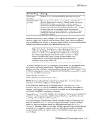 RMAN Reporting




Retention Policy     Meaning
REDUNDANCY           At least integer more recent backups of this file already exist.
integer
RECOVERY WINDOW      The backup is not needed for recovery to any point within the
integer              recovery window of integer days. For each datafile, one backup
                     that is older than the recovery window must exist, because
                     point-in-time recovery to the beginning of the recovery window
                     requires must begin with restoring the database from such a backup.
                     In other words, one backup of each datafile must satisfy the
                     condition SYSDATE - CHECKPOINT_TIME >= RECOVERY WINDOW.
                     All backups older than the most recent backup that satisfies this
                     condition are obsolete.


In addition to obsolete datafile backups, RMAN reports obsolete archived logs and
archived log backups. When backups of datafiles from a point in time are obsolete,
then archived logs that can only be applied to those datafiles are also no longer needed
and become obsolete according to the specified retention policy.


        Note:    Note that if a datafile has never been backed up, then all
        archived redo logs back to the creation time of the file are required,
        and none of them are considered obsolete. With a full set of logs, the
        file can be completely re-created during media recovery. An empty
        datafile is automatically created during recovery, and the same
        changes applied to the original datafile after it was created are
        re-applied to the newly created file.


 By default, the REPORT OBSOLETE command reports which files are obsolete under
the currently configured retention policy. To generate reports of which files are
obsolete according to different retention policies by using REDUNDANCY or RECOVERY
WINDOW retention policy options with the REPORT OBSOLETE command. For example,
if you run any of these commands:
REPORT OBSOLETE REDUNDANCY 2;
REPORT OBSOLETE RECOVERY WINDOW OF 5 DAYS;

RMAN displays backups that are obsolete according to those retention policies,
regardless of the actual configured retention policy.
If you disable the retention policy completely (that is, if you run CONFIGURE
RETENTION POLICY TO NONE), then RMAN does not consider any backups to be
obsolete. If you run REPORT OBSOLETE with no options and no retention policy is
configured, then RMAN issues an error message.
You can also query V$BACKUP_FILES and RC_BACKUP_FILES, using the OBSOLETE
column to identify backup sets, datafile copies, and archived logs that are obsolete
according to the configured retention policy.
If you are managing backup storage yourself instead of using a flash recovery area,
then you should run REPORT OBSOLETE regularly to identify backups no longer
needed to meet your retention policy, and delete these backups with DELETE
OBSOLETE. If you use a flash recovery area, then backups stored there that are obsolete
according to the configured retention policy are deleted automatically as space is
needed. You do not have to perform DELETE OBSOLETE to reclaim space used for
such backups.



                                            RMAN Backup and Repository Maintenance 9-3
 