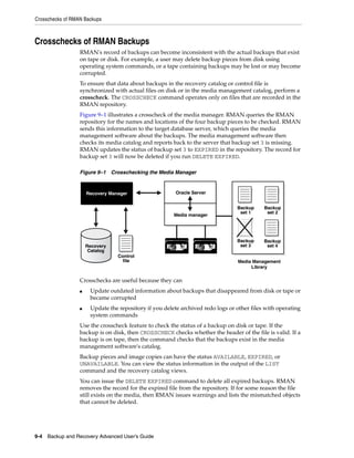 Crosschecks of RMAN Backups



Crosschecks of RMAN Backups
                  RMAN's record of backups can become inconsistent with the actual backups that exist
                  on tape or disk. For example, a user may delete backup pieces from disk using
                  operating system commands, or a tape containing backups may be lost or may become
                  corrupted.
                  To ensure that data about backups in the recovery catalog or control file is
                  synchronized with actual files on disk or in the media management catalog, perform a
                  crosscheck. The CROSSCHECK command operates only on files that are recorded in the
                  RMAN repository.
                  Figure 9–1 illustrates a crosscheck of the media manager. RMAN queries the RMAN
                  repository for the names and locations of the four backup pieces to be checked. RMAN
                  sends this information to the target database server, which queries the media
                  management software about the backups. The media management software then
                  checks its media catalog and reports back to the server that backup set 3 is missing.
                  RMAN updates the status of backup set 3 to EXPIRED in the repository. The record for
                  backup set 3 will now be deleted if you run DELETE EXPIRED.

                  Figure 9–1 Crosschecking the Media Manager



                      Recovery Manager                   Oracle Server


                                                                                 Backup     Backup
                                                                                  set 1      set 2
                                                        Media manager




                                                                                 Backup     Backup
                      Recovery                                                    set 3      set 4
                       Catalog
                                  Control
                                    file                                         Media Management
                                                                                      Library

                  Crosschecks are useful because they can
                  ■    Update outdated information about backups that disappeared from disk or tape or
                       became corrupted
                  ■    Update the repository if you delete archived redo logs or other files with operating
                       system commands
                  Use the crosscheck feature to check the status of a backup on disk or tape. If the
                  backup is on disk, then CROSSCHECK checks whether the header of the file is valid. If a
                  backup is on tape, then the command checks that the backups exist in the media
                  management software's catalog.
                  Backup pieces and image copies can have the status AVAILABLE, EXPIRED, or
                  UNAVAILABLE. You can view the status information in the output of the LIST
                  command and the recovery catalog views.
                  You can issue the DELETE EXPIRED command to delete all expired backups. RMAN
                  removes the record for the expired file from the repository. If for some reason the file
                  still exists on the media, then RMAN issues warnings and lists the mismatched objects
                  that cannot be deleted.




9-4 Backup and Recovery Advanced User’s Guide
 