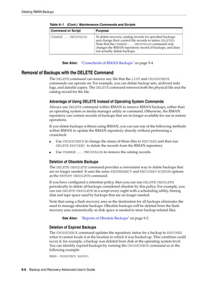 Deleting RMAN Backups


                  Table 9–1 (Cont.) Maintenance Commands and Scripts
                      Command or Script            Purpose
                      CHANGE ... UNCATALOG         To delete recovery catalog records for specified backups
                                                   and change their control file records to status DELETED.
                                                   Note that the CHANGE ... UNCATALOG command only
                                                   changes the RMAN repository record of backups, and does
                                                   not actually delete backups.


                            See Also:     "Crosschecks of RMAN Backups" on page 9-4

Removal of Backups with the DELETE Command
                  The DELETE command can remove any file that the LIST and CROSSCHECK
                  commands can operate on. For example, you can delete backup sets, archived redo
                  logs, and datafile copies. The DELETE command removes both the physical file and the
                  catalog record for the file.

                  Advantage of Using DELETE Instead of Operating System Commands
                  Always use DELETE command within RMAN to remove RMAN backups, rather than
                  an operating system or media manager utility or command. Otherwise, the RMAN
                  repository can contain records of backups that are no longer available for use in restore
                  operations.
                  If you delete backups without using RMAN, you can use one of the following methods
                  within RMAN to update the RMAN repository directly without performing a
                  crosscheck:
                  ■     Use CROSSCHECK to change the status of these files to EXPIRED and then run
                        DELETE EXPIRED to delete the records from the RMAN repository
                  ■     Use CHANGE ... UNCATALOG to remove the catalog records

                  Deletion of Obsolete Backups
                  The DELETE OBSOLETE command provides a convenient way to delete backups that
                  are no longer needed. It uses the same REDUNDANCY and RECOVERY WINDOW options
                  as the REPORT OBSOLETE command.
                  If you have configured a retention policy, then you can run DELETE OBSOLETE
                  periodically to delete all backups considered obsolete by this policy. For example, you
                  can run DELETE OBSOLETE in a script every night with a scheduling utility, freeing
                  disk and tape space used by backups that are no longer needed.
                  Note that using a flash recovery area as the destination for all backups eliminates the
                  need to manage obsolete backups. Obsolete backups will be deleted from the flash
                  recovery area automatically as disk space is needed to store backup-related files.

                            See Also:     "Reports of Obsolete Backups" on page 9-2

                  Deletion of Expired Backups
                  The CROSSCHECK command updates the repository status for a backup to EXPIRED
                  when it cannot locate it at the location to which it was backed up. This condition could
                  occur if, for example, a backup was deleted from disk at the operating system level.
                  You can identify expired backups by running the CROSSCHECK command as in the
                  following example:
                  RMAN> CROSSCHECK BACKUP;



9-6 Backup and Recovery Advanced User’s Guide
 