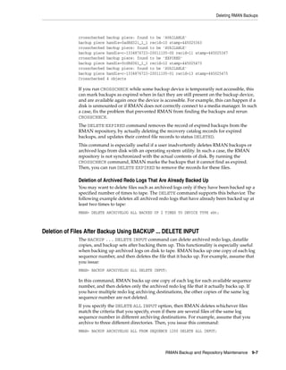 Deleting RMAN Backups



             crosschecked   backup piece: found to be 'AVAILABLE'
             backup piece   handle=0ad8d32i_1_1 recid=10 stamp=445025363
             crosschecked   backup piece: found to be 'AVAILABLE'
             backup piece   handle=c-1334876723-20011105-00 recid=11 stamp=445025367
             crosschecked   backup piece: found to be 'EXPIRED'
             backup piece   handle=0cd8d361_1_1 recid=12 stamp=445025473
             crosschecked   backup piece: found to be 'AVAILABLE'
             backup piece   handle=c-1334876723-20011105-01 recid=13 stamp=445025475
             Crosschecked   4 objects

             If you run CROSSCHECK while some backup device is temporarily not accessible, this
             can mark backups as expired when in fact they are still present on the backup device,
             and are available again once the device is accessible. For example, this can happen if a
             disk is unmounted or if RMAN does not correctly connect to a media manager. In such
             a case, fix the problem that prevented RMAN from finding the backups and rerun
             CROSSCHECK.
             The DELETE EXPIRED command removes the record of expired backups from the
             RMAN repository, by actually deleting the recovery catalog records for expired
             backups, and updates their control file records to status DELETED.
             This command is especially useful if a user inadvertently deletes RMAN backups or
             archived logs from disk with an operating system utility. In such a case, the RMAN
             repository is not synchronized with the actual contents of disk. By running the
             CROSSCHECK command, RMAN marks the backups that it cannot find as expired.
             Then, you can run DELETE EXPIRED to remove the records for these files.

             Deletion of Archived Redo Logs That Are Already Backed Up
             You may want to delete files such as archived logs only if they have been backed up a
             specified number of times to tape. The DELETE command supports this behavior. The
             following example deletes all archived redo logs that have already been backed up at
             least two times to tape:
             RMAN> DELETE ARCHIVELOG ALL BACKED UP 2 TIMES TO DEVICE TYPE sbt;



Deletion of Files After Backup Using BACKUP ... DELETE INPUT
             The BACKUP ... DELETE INPUT command can delete archived redo logs, datafile
             copies, and backup sets after backing them up. This functionality is especially useful
             when backing up archived logs on disk to tape. RMAN backs up one copy of each log
             sequence number, and then deletes the file that it backs up. For example, assume that
             you issue:
             RMAN> BACKUP ARCHIVELOG ALL DELETE INPUT;

             In this command, RMAN backs up one copy of each log for each available sequence
             number, and then deletes only the archived redo log file that it actually backs up. If
             you have multiple redo log archiving destinations, the other copies of the same log
             sequence number are not deleted.
             If you specify the DELETE ALL INPUT option, then RMAN deletes whichever files
             match the criteria that you specify, even if there are several files of the same log
             sequence number in different archiving destinations. For example, assume that you
             archive to three different directories. Then, you issue this command:
             RMAN> BACKUP ARCHIVELOG ALL FROM SEQUENCE 1200 DELETE ALL INPUT;




                                                        RMAN Backup and Repository Maintenance 9-7
 