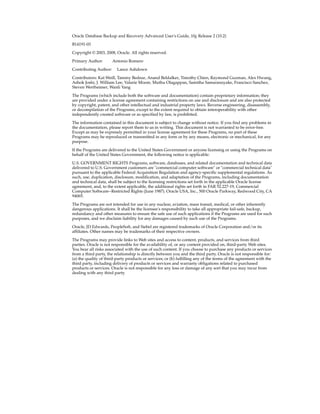 Oracle Database Backup and Recovery Advanced User's Guide, 10g Release 2 (10.2)

B14191-03

Copyright © 2003, 2008, Oracle. All rights reserved.

Primary Author:        Antonio Romero

Contributing Author:     Lance Ashdown

Contributors: Kat Weill, Tammy Bednar, Anand Beldalker, Timothy Chien, Raymond Guzman, Alex Hwang,
Ashok Joshi, J. William Lee, Valarie Moore, Muthu Olagappan, Samitha Samaranayake, Francisco Sanchez,
Steven Wertheimer, Wanli Yang

The Programs (which include both the software and documentation) contain proprietary information; they
are provided under a license agreement containing restrictions on use and disclosure and are also protected
by copyright, patent, and other intellectual and industrial property laws. Reverse engineering, disassembly,
or decompilation of the Programs, except to the extent required to obtain interoperability with other
independently created software or as specified by law, is prohibited.

The information contained in this document is subject to change without notice. If you find any problems in
the documentation, please report them to us in writing. This document is not warranted to be error-free.
Except as may be expressly permitted in your license agreement for these Programs, no part of these
Programs may be reproduced or transmitted in any form or by any means, electronic or mechanical, for any
purpose.

If the Programs are delivered to the United States Government or anyone licensing or using the Programs on
behalf of the United States Government, the following notice is applicable:

U.S. GOVERNMENT RIGHTS Programs, software, databases, and related documentation and technical data
delivered to U.S. Government customers are "commercial computer software" or "commercial technical data"
pursuant to the applicable Federal Acquisition Regulation and agency-specific supplemental regulations. As
such, use, duplication, disclosure, modification, and adaptation of the Programs, including documentation
and technical data, shall be subject to the licensing restrictions set forth in the applicable Oracle license
agreement, and, to the extent applicable, the additional rights set forth in FAR 52.227-19, Commercial
Computer Software--Restricted Rights (June 1987). Oracle USA, Inc., 500 Oracle Parkway, Redwood City, CA
94065.

The Programs are not intended for use in any nuclear, aviation, mass transit, medical, or other inherently
dangerous applications. It shall be the licensee's responsibility to take all appropriate fail-safe, backup,
redundancy and other measures to ensure the safe use of such applications if the Programs are used for such
purposes, and we disclaim liability for any damages caused by such use of the Programs.

Oracle, JD Edwards, PeopleSoft, and Siebel are registered trademarks of Oracle Corporation and/or its
affiliates. Other names may be trademarks of their respective owners.

The Programs may provide links to Web sites and access to content, products, and services from third
parties. Oracle is not responsible for the availability of, or any content provided on, third-party Web sites.
You bear all risks associated with the use of such content. If you choose to purchase any products or services
from a third party, the relationship is directly between you and the third party. Oracle is not responsible for:
(a) the quality of third-party products or services; or (b) fulfilling any of the terms of the agreement with the
third party, including delivery of products or services and warranty obligations related to purchased
products or services. Oracle is not responsible for any loss or damage of any sort that you may incur from
dealing with any third party.
 