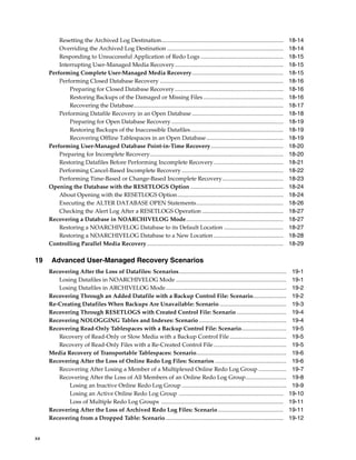 Resetting the Archived Log Destination....................................................................................           18-14
         Overriding the Archived Log Destination ................................................................................             18-14
         Responding to Unsuccessful Application of Redo Logs .........................................................                        18-15
         Interrupting User-Managed Media Recovery...........................................................................                  18-15
     Performing Complete User-Managed Media Recovery...............................................................                           18-15
         Performing Closed Database Recovery .....................................................................................            18-16
             Preparing for Closed Database Recovery...........................................................................                18-16
             Restoring Backups of the Damaged or Missing Files .......................................................                        18-16
             Recovering the Database.......................................................................................................   18-17
         Performing Datafile Recovery in an Open Database ...............................................................                     18-18
             Preparing for Open Database Recovery .............................................................................               18-19
             Restoring Backups of the Inaccessible Datafiles................................................................                  18-19
             Recovering Offline Tablespaces in an Open Database .....................................................                         18-19
     Performing User-Managed Database Point-in-Time Recovery..................................................                                18-20
         Preparing for Incomplete Recovery............................................................................................        18-20
         Restoring Datafiles Before Performing Incomplete Recovery ................................................                           18-21
         Performing Cancel-Based Incomplete Recovery ......................................................................                   18-22
         Performing Time-Based or Change-Based Incomplete Recovery ..........................................                                 18-23
     Opening the Database with the RESETLOGS Option ................................................................                          18-24
         About Opening with the RESETLOGS Option .........................................................................                    18-24
         Executing the ALTER DATABASE OPEN Statements............................................................                             18-26
         Checking the Alert Log After a RESETLOGS Operation ........................................................                          18-27
     Recovering a Database in NOARCHIVELOG Mode...................................................................                            18-27
         Restoring a NOARCHIVELOG Database to its Default Location .........................................                                  18-27
         Restoring a NOARCHIVELOG Database to a New Location ................................................                                 18-28
     Controlling Parallel Media Recovery..............................................................................................        18-29

19    Advanced User-Managed Recovery Scenarios
     Recovering After the Loss of Datafiles: Scenarios..........................................................................               19-1
        Losing Datafiles in NOARCHIVELOG Mode ............................................................................                     19-1
        Losing Datafiles in ARCHIVELOG Mode...................................................................................                 19-2
     Recovering Through an Added Datafile with a Backup Control File: Scenario.......................                                          19-2
     Re-Creating Datafiles When Backups Are Unavailable: Scenario ..............................................                               19-3
     Recovering Through RESETLOGS with Created Control File: Scenario ..................................                                       19-4
     Recovering NOLOGGING Tables and Indexes: Scenario ............................................................                            19-4
     Recovering Read-Only Tablespaces with a Backup Control File: Scenario...............................                                      19-5
        Recovery of Read-Only or Slow Media with a Backup Control File .......................................                                 19-5
        Recovery of Read-Only Files with a Re-Created Control File ..................................................                          19-5
     Media Recovery of Transportable Tablespaces: Scenario..............................................................                       19-6
     Recovering After the Loss of Online Redo Log Files: Scenarios .................................................                           19-6
        Recovering After Losing a Member of a Multiplexed Online Redo Log Group ...................                                            19-7
        Recovering After the Loss of All Members of an Online Redo Log Group............................                                       19-8
            Losing an Inactive Online Redo Log Group ........................................................................                  19-9
            Losing an Active Online Redo Log Group ........................................................................                   19-10
            Loss of Multiple Redo Log Groups ....................................................................................             19-11
     Recovering After the Loss of Archived Redo Log Files: Scenario .............................................                             19-11
     Recovering from a Dropped Table: Scenario .................................................................................              19-12


xx
 