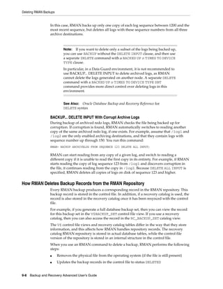 Deleting RMAN Backups


                  In this case, RMAN backs up only one copy of each log sequence between 1200 and the
                  most recent sequence, but deletes all logs with these sequence numbers from all three
                  archive destinations.



                            Note:  If you want to delete only a subset of the logs being backed up,
                            you can use BACKUP without the DELETE INPUT clause, and then use
                            a separate DELETE command with a BACKED UP n TIMES TO DEVICE
                            TYPE clause.
                            In particular, in a Data Guard environment, it is not recommended to
                            use BACKUP... DELETE INPUT to delete archived logs, as RMAN
                            cannot delete the logs generated on another node. A separate DELETE
                            command with a BACKED UP n TIMES TO DEVICE TYPE SBT
                            command provides more direct control over deleting logs in this
                            environment.


                            See Also: Oracle Database Backup and Recovery Reference for
                            DELETE syntax

                  BACKUP... DELETE INPUT With Corrupt Archive Logs
                  During backup of archived redo logs, RMAN checks the file being backed up for
                  corruption. If corruption is found, RMAN automatically switches to reading another
                  copy of the same archived redo log, if one exists. For example, assume that /log1 and
                  /log2 are the only enabled archiving destinations, and that they contain logs with
                  sequence number up through 150. You run this command:
                  RMAN> BACKUP ARCHIVELOG FROM SEQUENCE 123 DELETE ALL INPUT;

                  RMAN can start reading from any copy of a given log, and switch to reading a
                  different copy if it is unable to read the first copy in its entirety. For example, if RMAN
                  starts reading the copy of log sequence 123 from /log1 and discovers corruption in
                  the file, it continues reading from the copy in /log2. Because DELETE ALL INPUT is
                  specified, RMAN deletes all copies of logs on disk of sequence 123 and higher.


How RMAN Deletes Backup Records from the RMAN Repository
                  Every RMAN backup produces a corresponding record in the RMAN repository. This
                  backup record is stored in the control file. In addition, if a recovery catalog is used, the
                  record is also stored in the recovery catalog once it has been resynced with the control
                  file.
                  For example, if you generate a full database backup set, then you can view the record
                  for this backup set in the V$BACKUP_SET control file view. If you use a recovery
                  catalog, then you can also access the record in the RC_BACKUP_SET catalog view.
                  The V$ control file views and recovery catalog tables differ in the way that they store
                  information, and this affects how RMAN handles repository records. The recovery
                  catalog RMAN repository is stored in actual database tables, while the control file
                  version of the repository is stored in an internal structure in the control file.
                  When you use an RMAN command to delete a backup, RMAN performs the following
                  steps:
                  ■     Removes the physical file from the operating system (if the file is still present)
                  ■     Updates the backup records in the control file to status DELETED


9-8 Backup and Recovery Advanced User’s Guide
 
