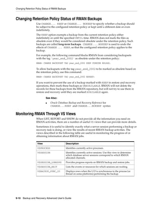 Changing Retention Policy Status of RMAN Backups



Changing Retention Policy Status of RMAN Backups
                   Use CHANGE... KEEP or CHANGE... NOKEEP to specify whether a backup should
                   be subject to the configured retention policy or kept until a different date or even
                   indefinitely.
                   The KEEP option exempts a backup from the current retention policy either
                   indefinitely or until the specified UNTIL time. RMAN does not mark the files as
                   obsolete even if they would be considered obsolete under the retention policy. Such
                   backups are called long-term backups. CHANGE ... NOKEEP is used to undo the
                   effects of CHANGE ... KEEP, so that the configured retention policy applies to the
                   backup.
                   For example, the following command blocks RMAN from considering backupsets
                   with the tag 'year_end_2002' as obsolete under the retention policy:
                   RMAN> CHANGE BACKUPSET TAG year_end_2002 KEEP FOREVER NOLOGS;

                   To allow backupsets with the tag year_end_2002 to be marked as obsolete based on
                   the retention policy, use this command:
                   RMAN> CHANGE BACKUPSET TAG year_end_2002 NOKEEP;

                   If you want to prevent the use of a backup marked with KEEP in restore and recovery
                   operations, then mark these backups as UNAVAILABLE. RMAN will not delete the
                   records for these backups from the RMAN repository, but will not try to use them in
                   restore and recovery until they are marked AVAILABLE again.

                            See Also:
                            ■    Oracle Database Backup and Recovery Reference for
                                 CHANGE...KEEP and CHANGE...NOKEEP syntax


Monitoring RMAN Through V$ Views
                   When LIST, REPORT and SHOW do not provide all the information you need on
                   RMAN activities, there are a number of useful V$ views that can provide more details.
                   Sometimes it is useful to identify exactly what a server session performing a backup or
                   recovery task is doing, or view the results of recent RMAN backup activities. The
                   views described in the following table are useful in monitoring the progress of or
                   obtaining information about RMAN jobs.

                    View                       Description
                    V$PROCESS                  Identifies currently active processes.
                    V$SESSION                  Identifies currently active sessions. Use this view to determine
                                               which database server sessions correspond to which RMAN
                                               allocated channels.
                    V$SESSION_LONGOPS          Provides progress reports on RMAN backup and restore jobs.
                    V$SESSION_WAIT             Lists the events or resources for which sessions are waiting.
                    V$BACKUP_SYNC_IO           Displays rows when the I/O is synchronous to the process (or
                                               thread on some platforms) performing the backup.




9-10 Backup and Recovery Advanced User’s Guide
 