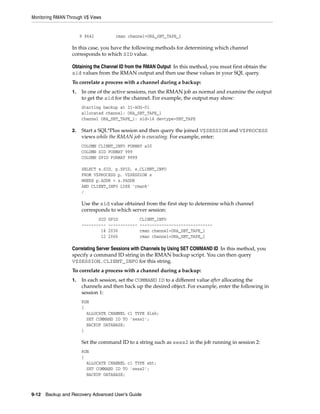 Monitoring RMAN Through V$ Views


                       9 8642          rman channel=ORA_SBT_TAPE_1

                  In this case, you have the following methods for determining which channel
                  corresponds to which SID value.

                  Obtaining the Channel ID from the RMAN Output In this method, you must first obtain the
                  sid values from the RMAN output and then use these values in your SQL query.
                  To correlate a process with a channel during a backup:
                  1.   In one of the active sessions, run the RMAN job as normal and examine the output
                       to get the sid for the channel. For example, the output may show:
                       Starting backup at 21-AUG-01
                       allocated channel: ORA_SBT_TAPE_1
                       channel ORA_SBT_TAPE_1: sid=14 devtype=SBT_TAPE

                  2.   Start a SQL*Plus session and then query the joined V$SESSION and V$PROCESS
                       views while the RMAN job is executing. For example, enter:
                       COLUMN CLIENT_INFO FORMAT a30
                       COLUMN SID FORMAT 999
                       COLUMN SPID FORMAT 9999

                       SELECT s.SID, p.SPID, s.CLIENT_INFO
                       FROM V$PROCESS p, V$SESSION s
                       WHERE p.ADDR = s.PADDR
                       AND CLIENT_INFO LIKE 'rman%'
                       /

                       Use the sid value obtained from the first step to determine which channel
                       corresponds to which server session:
                              SID   SPID           CLIENT_INFO
                       ----------   ------------   ------------------------------
                               14   2036           rman channel=ORA_SBT_TAPE_1
                               12   2066           rman channel=ORA_SBT_TAPE_1

                  Correlating Server Sessions with Channels by Using SET COMMAND ID In this method, you
                  specify a command ID string in the RMAN backup script. You can then query
                  V$SESSION.CLIENT_INFO for this string.
                  To correlate a process with a channel during a backup:
                  1.   In each session, set the COMMAND ID to a different value after allocating the
                       channels and then back up the desired object. For example, enter the following in
                       session 1:
                       RUN
                       {
                         ALLOCATE CHANNEL c1 TYPE disk;
                         SET COMMAND ID TO 'sess1';
                         BACKUP DATABASE;
                       }

                       Set the command ID to a string such as sess2 in the job running in session 2:
                       RUN
                       {
                         ALLOCATE CHANNEL c1 TYPE sbt;
                         SET COMMAND ID TO 'sess2';
                         BACKUP DATABASE;



9-12 Backup and Recovery Advanced User’s Guide
 