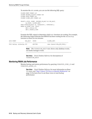 Monitoring RMAN Through V$ Views


                  To monitor the sbt events, you can run the following SQL query:
                  COLUMN   EVENT FORMAT a10
                  COLUMN   SECONDS_IN_WAIT FORMAT 999
                  COLUMN   STATE FORMAT a20
                  COLUMN   CLIENT_INFO FORMAT a30

                  SELECT p.SPID, EVENT, SECONDS_IN_WAIT AS SEC_WAIT,
                         sw.STATE, CLIENT_INFO
                  FROM V$SESSION_WAIT sw, V$SESSION s, V$PROCESS p
                  WHERE sw.EVENT LIKE 's%bt%'
                         AND s.SID=sw.SID
                         AND s.PADDR=p.ADDR
                  ;

                  Examine the SQL output to determine which sbt functions are waiting. For example,
                  the following output indicates that RMAN has been waiting for the sbtbackup
                  function to return for ten minutes:
SPID EVENT             SEC_WAIT   STATE                CLIENT_INFO
---- ----------------- ---------- -------------------- ------------------------------
8642 Backup: sbtbackup 600        WAITING              rman channel=ORA_SBT_TAPE_1


                           Note: The V$SESSION_WAIT view shows only database events,
                           not media manager events.


                           See Also: Oracle Database Reference for descriptions of
                           V$SESSION_WAIT

Monitoring RMAN Job Performance
                  Monitor backup and restore performance by querying V$BACKUP_SYNC_IO and
                  V$BACKUP_ASYNC_IO.

                           See Also:   Oracle Database Reference for more information on these
                           V$ views, and "Step 5: Query V$ Views to Identify Bottlenecks" on
                           page 11-8 to learn how to use these views to tune backup
                           performance




9-16 Backup and Recovery Advanced User’s Guide
 