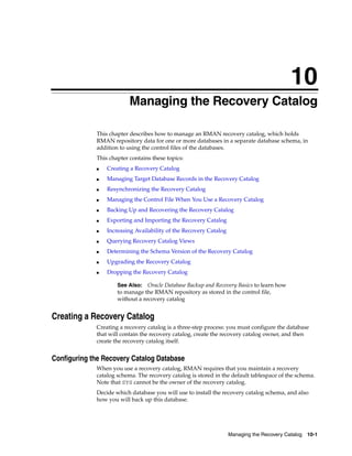 10
                          Managing the Recovery Catalog

             This chapter describes how to manage an RMAN recovery catalog, which holds
             RMAN repository data for one or more databases in a separate database schema, in
             addition to using the control files of the databases.
             This chapter contains these topics:
             ■   Creating a Recovery Catalog
             ■   Managing Target Database Records in the Recovery Catalog
             ■   Resynchronizing the Recovery Catalog
             ■   Managing the Control File When You Use a Recovery Catalog
             ■   Backing Up and Recovering the Recovery Catalog
             ■   Exporting and Importing the Recovery Catalog
             ■   Increasing Availability of the Recovery Catalog
             ■   Querying Recovery Catalog Views
             ■   Determining the Schema Version of the Recovery Catalog
             ■   Upgrading the Recovery Catalog
             ■   Dropping the Recovery Catalog

                     See Also: Oracle Database Backup and Recovery Basics to learn how
                     to manage the RMAN repository as stored in the control file,
                     without a recovery catalog


Creating a Recovery Catalog
             Creating a recovery catalog is a three-step process: you must configure the database
             that will contain the recovery catalog, create the recovery catalog owner, and then
             create the recovery catalog itself.


Configuring the Recovery Catalog Database
             When you use a recovery catalog, RMAN requires that you maintain a recovery
             catalog schema. The recovery catalog is stored in the default tablespace of the schema.
             Note that SYS cannot be the owner of the recovery catalog.
             Decide which database you will use to install the recovery catalog schema, and also
             how you will back up this database.




                                                                   Managing the Recovery Catalog   10-1
 