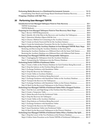 Performing Media Recovery in a Distributed Environment: Scenario .................................... 19-13
         Coordinating Time-Based and Change-Based Distributed Database Recovery.................. 19-13
     Dropping a Database with SQL*Plus.............................................................................................. 19-14

20    Performing User-Managed TSPITR
     Introduction to User-Managed Tablespace Point-in-Time Recovery .........................................                                            20-1
         TSPITR Terminology ......................................................................................................................       20-2
         TSPITR Methods..............................................................................................................................    20-2
     Preparing for User-Managed Tablespace Point-in-Time Recovery: Basic Steps ......................                                                    20-3
         Step 1: Review TSPITR Requirements .........................................................................................                    20-3
         Step 2: Identify All of the Files in the Recovery and Auxiliary Set Tablespaces ...................                                             20-4
         Step 3: Determine Whether Objects Will Be Lost .......................................................................                          20-5
         Step 4: Choose a Method for Connecting to the Auxiliary Instance........................................                                        20-5
         Step 5: Create an Oracle Password File for the Auxiliary Instance .........................................                                     20-5
         Step 6: Create the Initialization Parameter File for the Auxiliary Instance ............................                                        20-6
     Restoring and Recovering the Auxiliary Database in User-Managed TSPITR: Basic Steps..                                                               20-7
         Restoring and Recovering the Auxiliary Database on the Same Host ...................................                                            20-8
         Restoring the Auxiliary Database on a Different Host with the Same Path Names .............                                                     20-9
         Restoring the Auxiliary Database on a Different Host with Different Path Names ...........                                                     20-10
     Performing User-Managed TSPITR with Transportable Tablespaces ......................................                                               20-10
         Step 1: Unplugging the Tablespaces from the Auxiliary Database .......................................                                         20-11
         Step 2: Transporting the Tablespaces into the Primary Database..........................................                                       20-11
     Performing Partial TSPITR of Partitioned Tables .......................................................................                            20-12
         Step 1: Create a Table on the Primary Database for Each Partition Being Recovered .......                                                      20-13
         Step 2: Drop the Indexes on the Partition Being Recovered ..................................................                                   20-13
         Step 3: Exchange Partitions with Standalone Tables ..............................................................                              20-13
         Step 4: Drop the Recovery Set Tablespace ................................................................................                      20-13
         Step 5: Create Tables at Auxiliary Database..............................................................................                      20-13
         Step 6: Drop Indexes on Partitions Being Recovered ..............................................................                              20-13
         Step 7: Exchange Partitions with Standalone Tables on the Auxiliary Database ................                                                  20-14
         Step 8: Transport the Recovery Set Tablespaces.......................................................................                          20-14
         Step 9: Exchange Partitions with Standalone Tables on the Primary Database...................                                                  20-14
         Step 10: Back Up the Recovered Tablespaces in the Primary Database ...............................                                             20-14
     Performing User-Managed TSPITR of Partitioned Tables With a Dropped Partition ..........                                                           20-14
         Step 1: Find the Low and High Range of the Partition that Was Dropped ..........................                                               20-15
         Step 2: Create a Temporary Table...............................................................................................                20-15
         Step 3: Delete Records From the Partitioned Table..................................................................                            20-15
         Step 4: Drop the Recovery Set Tablespace ................................................................................                      20-15
         Step 5: Create Tables at the Auxiliary Database ......................................................................                         20-15
         Step 6: Drop Indexes on Partitions Being Recovered ..............................................................                              20-15
         Step 7: Exchange Partitions with Standalone Tables ..............................................................                              20-15
         Step 8: Transport the Recovery Set Tablespaces ......................................................................                          20-16
         Step 9: Insert Standalone Tables into Partitioned Tables .......................................................                               20-16
         Step 10: Back Up the Recovered Tablespaces in the Primary Database ...............................                                             20-16
     Performing User-Managed TSPITR of Partitioned Tables When a Partition Has Split........                                                            20-16
         Step 1: Drop the Lower of the Two Partitions at the Primary Database ...............................                                           20-16
         Steps 2: Follow Same Procedure as for Partial TSPITR of Partitioned Tablespaces............                                                    20-17


                                                                                                                                                          xxi
 
