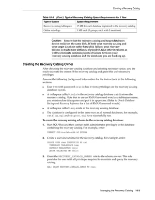 Creating a Recovery Catalog


             Table 10–1 (Cont.) Typical Recovery Catalog Space Requirements for 1 Year
                 Type of Space                 Space Requirement
                 Recovery catalog tablespace   15 MB for each database registered in the recovery catalog
                 Online redo logs              1 MB each (3 groups, each with 2 members)



                        Caution: Ensure that the recovery catalog and target databases
                        do not reside on the same disk. If both your recovery catalog and
                        your target database suffer hard disk failure, your recovery
                        process is much more difficult. If possible, take other measures as
                        well to eliminate common points of failure between your
                        recovery catalog database and the databases you are backing up.


Creating the Recovery Catalog Owner
             After choosing the recovery catalog database and creating necessary space, you are
             ready to create the owner of the recovery catalog and grant this user necessary
             privileges.
             Assume the following background information for the instructions in the following
             sections:
             ■      User SYS with password oracle has SYSDBA privileges on the recovery catalog
                    database catdb.
             ■      A tablespace called tools in the recovery catalog database catdb stores the
                    recovery catalog. Note that to use an RMAN reserved word as a tablespace name,
                    you must enclose it in quotes and put it in uppercase. (Refer to Oracle Database
                    Backup and Recovery Reference for a list of RMAN reserved words.)
             ■      A tablespace called temp exists in the recovery catalog database.
             ■      The database is configured in the same way as all normal databases, for example,
                    catalog.sql and catproc.sql have successfully run.
             To create the recovery catalog schema in the recovery catalog database:
             1.     Start SQL*Plus and then connect with administrator privileges to the database
                    containing the recovery catalog. For example, enter:
                    CONNECT SYS/oracle@catdb AS SYSDBA

             2.     Create a user and schema for the recovery catalog. For example, enter:
                    CREATE USER rman IDENTIFIED BY cat
                      TEMPORARY TABLESPACE temp
                      DEFAULT TABLESPACE tools
                      QUOTA UNLIMITED ON tools;

             3.     Grant the RECOVERY_CATALOG_OWNER role to the schema owner. This role
                    provides the user with all privileges required to maintain and query the recovery
                    catalog.
                    SQL> GRANT RECOVERY_CATALOG_OWNER TO rman;




                                                                      Managing the Recovery Catalog     10-3
 