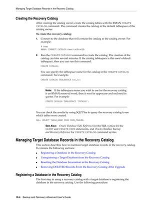Managing Target Database Records in the Recovery Catalog



Creating the Recovery Catalog
                   After creating the catalog owner, create the catalog tables with the RMAN CREATE
                   CATALOG command. The command creates the catalog in the default tablespace of the
                   catalog owner.
                   To create the recovery catalog:
                   1.   Connect to the database that will contain the catalog as the catalog owner. For
                        example:
                        % rman
                        RMAN> CONNECT CATALOG rman/cat@catdb

                   2.   Run the CREATE CATALOG command to create the catalog. The creation of the
                        catalog can take several minutes. If the catalog tablespace is this user's default
                        tablespace, then you can run this command:
                        CREATE CATALOG;

                        You can specify the tablespace name for the catalog in the CREATE CATALOG
                        command. For example:
                        CREATE CATALOG TABLESPACE cat_ts;



                            Note:   If the tablespace name you wish to use for the recovery catalog
                            is an RMAN reserved word, then it must be uppercase and enclosed in
                            quotes. For example:
                            CREATE CATALOG TABLESPACE 'CATALOG';



                   You can check the results by using SQL*Plus to query the recovery catalog to see
                   which tables were created:
                   SQL> SELECT TABLE_NAME FROM USER_TABLES;

                            See Also:   Oracle Database SQL Reference for the SQL syntax for the
                            GRANT and CREATE USER statements, and Oracle Database Backup
                            and Recovery Reference for CREATE CATALOG command syntax


Managing Target Database Records in the Recovery Catalog
                   This section describes how to maintain target database records in the recovery catalog.
                   It contains the following sections:
                   ■    Registering a Database in the Recovery Catalog
                   ■    Unregistering a Target Database from the Recovery Catalog
                   ■    Resetting the Database Incarnation in the Recovery Catalog
                   ■    Removing DELETED Records From the Recovery Catalog After Upgrade


Registering a Database in the Recovery Catalog
                   The first step in using a recovery catalog with a target database is registering the
                   database in the recovery catalog. Use the following procedure:




10-4 Backup and Recovery Advanced User’s Guide
 