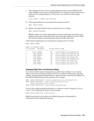 Managing Target Database Records in the Recovery Catalog


1.   After making sure the recovery catalog database is open, connect RMAN to the
     target database and recovery catalog database. For example, issue the following to
     connect to the catalog database catdb as user rman (who owns the catalog
     schema):
     % rman TARGET / CATALOG rman/cat@catdb

2.   If the target database is not mounted, then mount or open it:
     RMAN> STARTUP MOUNT;

3.   Register the target database in the connected recovery catalog:
     RMAN> REGISTER DATABASE;

     RMAN creates rows in the catalog tables to contain information about the target
     database, then copies all pertinent data about the target database from the control
     file into the catalog, synchronizing the catalog with the control file.
Verify that the registration was successful by running REPORT SCHEMA:
RMAN> REPORT SCHEMA;

Report of database schema
File Size(MB)   Tablespace       RB segs    Datafile Name
---- ---------- ---------------- -------    -------------------
1        307200 SYSTEM             NO       /oracle/oradata/trgt/system01.dbf
2         20480 UNDOTBS            YES      /oracle/oradata/trgt/undotbs01.dbf
3         10240 CWMLITE            NO       /oracle/oradata/trgt/cwmlite01.dbf
4         10240 DRSYS              NO       /oracle/oradata/trgt/drsys01.dbf
5         10240 EXAMPLE            NO       /oracle/oradata/trgt/example01.dbf
6         10240 INDX               NO       /oracle/oradata/trgt/indx01.dbf
7         10240 TOOLS              NO       /oracle/oradata/trgt/tools01.dbf
8         10240 USERS              NO       /oracle/oradata/trgt/users01.dbf



Cataloging Older Files in the Recovery Catalog
If you have datafile copies, backup pieces or archive logs on disk, you can catalog
them in the recovery catalog using the CATALOG command. When using a recovery
catalog, cataloging older backups that have aged out of the control file lets RMAN use
the older backups during restore operations. For example:
RMAN> CATALOG DATAFILECOPY '/disk1/old_datafiles/01_01_2003/users01.dbf';
RMAN> CATALOG ARCHIVELOG '/disk1/arch_logs/archive1_731.dbf',
     '/disk1/arch_logs/archive1_732.dbf';
RMAN> CATALOG BACKUPPIECE '/disk1/backups/backup_820.bkp';

You can also catalog multiple backup files in a directory at once, using the CATALOG
START WITH command, as shown in this example:
RMAN> CATALOG START WITH '/disk1/backups/';

RMAN lists the files to be added to the RMAN repository and prompts for
confirmation before adding the backups.




                                                      Managing the Recovery Catalog      10-5
 
