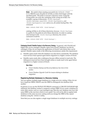 Managing Target Database Records in the Recovery Catalog



                            Note: Be careful when creating your prefix for CATALOG START
                            WITH. RMAN scans all paths for all files on disk which begin with the
                            specified prefix. The prefix is not just a directory name. Using the
                            wrong prefix can cause the cataloging of the wrong set of files. For
                            example, a group of directories /disk1/backups ,
                            /disk1/backups-year2003, /disk1/backupsets, and
                            /disk1/backupsets/test and so on, all contain backup files. The
                            command
                            RMAN> CATALOG START WITH '/disk1/backups';

                            catalogs all files in all of these directories, because /disk1/backups
                            is a prefix for the paths for all of these directories. In order to catalog
                            only backups in the /disk1/backups directory, the correct
                            command would be:
                            RMAN> CATALOG START WITH '/disk1/backups/';



                   Cataloging Oracle7 Datafile Copies in the Recovery Catalog In general, only Oracle8 and
                   higher files can be cataloged. Datafile copies from Oracle7 databases can also be
                   cataloged, if they do not require the application of Oracle7 redo before they can be
                   opened. Datafile copies made in the following circumstances satisfy this requirement:
                   ■    Datafile copies made when the database was shut down consistently. The database
                        must not have been opened again before migration to a higher version of Oracle.
                   ■    Datafile copies made after a tablespace became offline normal or read-only. The
                        tablespaces must not have been brought online or made read/write again before
                        migration to a higher version of Oracle.

                            See Also:
                            ■    Oracle Database Backup and Recovery Reference for REGISTER
                                 syntax
                            ■    Oracle Database Upgrade Guide for issues relating to database
                                 migration

                   Registering Multiple Databases in a Recovery Catalog
                   You can register multiple target databases in a single recovery catalog, if they do not
                   have duplicate DBIDs. RMAN uses the DBID to distinguish one database from
                   another.
                   In general, if you use the DUPLICATE RMAN command or CREATE DATABASE SQL
                   statement, the database created is assigned a unique DBID. If you create a database by
                   some other means, such as a user-managed copy, then the new database may have the
                   same DBID as the one from which it was copied. You will not be able to register both
                   databases in the same recovery catalog until you change the DBID of the copied
                   database using the DBNEWID utility.
                   Note that you can also register a single target databases in multiple recovery catalogs.




10-6 Backup and Recovery Advanced User’s Guide
 
