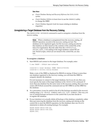 Managing Target Database Records in the Recovery Catalog



                       See Also:
                       ■   Oracle Database Backup and Recovery Reference for DUPLICATE
                           syntax
                       ■   Oracle Database Utilities to learn how to use the DBNEWID utility
                           to change the DBID
                       ■   Oracle Database Upgrade Guide for issues relating to database
                           migration

Unregistering a Target Database from the Recovery Catalog
              The UNREGISTER DATABASE command is used to unregister a database from the
              recover catalog.


                       Note:    When a database is unregistered from the recovery catalog, all
                       RMAN repository records in the recovery catalog are lost. The
                       database can be registered again, but the recovery catalog records for
                       that database are then based on the contents of the control file at the
                       time of re-registration. Records older than the CONTROLFILE_
                       RECORD_KEEP_TIME setting in the target database control file are
                       lost. Stored scripts, which are not stored in the control file, are also
                       lost.


              To unregister a database:
              1.   Start RMAN and connect to the target database. For example, enter:
                   % rman TARGET / CATALOG rman/cat@catdb

                   connected to target database: RDBMS (DBID=1237603294)
                   connected to recovery catalog database

                   Make a note of the DBID as displayed by RMAN at startup. If there is more than
                   one database registered in the recovery catalog, you will need the DBID to
                   uniquely identify the database.
                   It is not necessary to connect to the target database, but if you do not, then you
                   must specify the name of the target database in the UNREGISTER command. If
                   more than one database has the same name in the recovery catalog, then you must
                   create a RUN block around the command and use SET DBID to set the DBID for
                   the database.
              2.   As a precaution, it may be useful to list all of the backups recorded in the recovery
                   catalog using LIST BACKUP SUMMARY and LIST COPY SUMMARY. This way, you
                   can re-catalog backups not known to the control file if you later decide to
                   re-register the database.
              3.   If your intention is to actually delete all backups of the database completely, rather
                   than just removing the database from the recovery catalog and relying on the
                   control file to store the RMAN repository for this database, then run DELETE
                   statements to delete all existing backups. For example:
                   DELETE BACKUP DEVICE TYPE sbt;
                   DELETE BACKUP DEVICE TYPE DISK;
                   DELETE COPY;




                                                                     Managing the Recovery Catalog      10-7
 