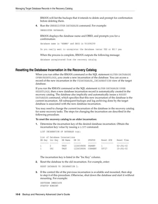 Managing Target Database Records in the Recovery Catalog


                        RMAN will list the backups that it intends to delete and prompt for confirmation
                        before deleting them.
                   4.   Run the UNREGISTER DATABASE command. For example:
                        UNREGISTER DATABASE;

                        RMAN displays the database name and DBID, and prompts you for a
                        confirmation:
                        database name is "RDBMS" and DBID is 931696259

                        Do you really want to unregister the database (enter YES or NO)? yes

                        When the process is complete, RMAN outputs the following message:
                        database unregistered from the recovery catalog



Resetting the Database Incarnation in the Recovery Catalog
                   When you run either the RMAN command or the SQL statement ALTER DATABASE
                   OPEN RESETLOGS, you create a new incarnation of the database. You can access a
                   record of the new incarnation in the V$DATABASE_INCARNATION view of the target
                   database.
                   If you run the RMAN command or the SQL statement ALTER DATABASE OPEN
                   RESETLOGS, then a new database incarnation record is automatically created in the
                   recovery catalog. The database also implicitly and automatically issues a RESET
                   DATABASE command, which specifies that this new incarnation of the database is the
                   current incarnation. All subsequent backups and log archiving done by the target
                   database is associated with the new database incarnation.
                   You may need to change the current incarnation of the database in the recovery catalog
                   for some recovery tasks. The steps for changing the incarnation are described in the
                   following procedure.
                   To reset the recovery catalog to an older incarnation:
                   1.   Determine the incarnation key of the desired database incarnation. Obtain the
                        incarnation key value by issuing a LIST command:
                        LIST INCARNATION OF DATABASE trgt;

                        List of   Database Incarnations
                        DB Key    Inc Key   DB Name   DB ID        STATUS        Reset SCN    Reset Time
                        -------   -------   -------   ------       -------       ----------   ----------
                        1         2         TRGT      1224038686   PARENT        1            02-JUL-02
                        1         582       TRGT      1224038686   CURRENT       59727        10-JUL-02


                        The incarnation key is listed in the "Inc Key" column.
                   2.   Reset the database to the old incarnation. For example, enter:
                        RESET DATABASE TO INCARNATION 2;

                   3.   If the control file of the previous incarnation is available and mounted, then skip
                        to step 6 of this procedure. Otherwise, shut down the database and start it without
                        mounting. For example:
                        SHUTDOWN IMMEDIATE
                        STARTUP NOMOUNT


10-8 Backup and Recovery Advanced User’s Guide
 