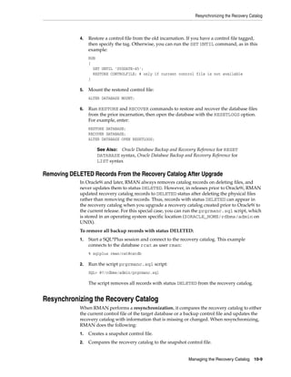 Resynchronizing the Recovery Catalog



             4.   Restore a control file from the old incarnation. If you have a control file tagged,
                  then specify the tag. Otherwise, you can run the SET UNTIL command, as in this
                  example:
                  RUN
                  {
                    SET UNTIL 'SYSDATE-45';
                    RESTORE CONTROLFILE; # only if current control file is not available
                  }

             5.   Mount the restored control file:
                  ALTER DATABASE MOUNT;

             6.   Run RESTORE and RECOVER commands to restore and recover the database files
                  from the prior incarnation, then open the database with the RESETLOGS option.
                  For example, enter:
                  RESTORE DATABASE;
                  RECOVER DATABASE;
                  ALTER DATABASE OPEN RESETLOGS;

                      See Also: Oracle Database Backup and Recovery Reference for RESET
                      DATABASE syntax, Oracle Database Backup and Recovery Reference for
                      LIST syntax

Removing DELETED Records From the Recovery Catalog After Upgrade
             In Oracle9i and later, RMAN always removes catalog records on deleting files, and
             never updates them to status DELETED. However, in releases prior to Oracle9i, RMAN
             updated recovery catalog records to DELETED status after deleting the physical files
             rather than removing the records. Thus, records with status DELETED can appear in
             the recovery catalog when you upgrade a recovery catalog created prior to Oracle9i to
             the current release. For this special case, you can run the prgrmanc.sql script, which
             is stored in an operating system specific location ($ORACLE_HOME/rdbms/admin on
             UNIX).
             To remove all backup records with status DELETED:
             1.   Start a SQL*Plus session and connect to the recovery catalog. This example
                  connects to the database rcat as user rman:
                  % sqlplus rman/cat@catdb

             2.   Run the script prgrmanc.sql script:
                  SQL> @?/rdbms/admin/prgrmanc.sql

                  The script removes all records with status DELETED from the recovery catalog.


Resynchronizing the Recovery Catalog
             When RMAN performs a resynchronization, it compares the recovery catalog to either
             the current control file of the target database or a backup control file and updates the
             recovery catalog with information that is missing or changed. When resynchronizing,
             RMAN does the following:
             1.   Creates a snapshot control file.
             2.   Compares the recovery catalog to the snapshot control file.


                                                                   Managing the Recovery Catalog     10-9
 