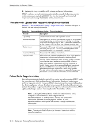 Resynchronizing the Recovery Catalog


                   3.   Updates the recovery catalog with missing or changed information.
                   RMAN performs resynchronizations automatically as needed when you execute
                   certain commands, including BACKUP. You can also manually perform a full
                   resynchronization using the RESYNC CATALOG command.


Types of Records Updated When Recovery Catalog is Resynchronized
                   Table 10–2, " Records Updated During a Resynchronization" describes the types of
                   records that RMAN resynchronizes.

                   Table 10–2     Records Updated During a Resynchronization
                    Records                  Description
                    Log history              Created when an online redo log switch occurs.
                    Archived redo logs       Associated with archived logs that were created by archiving an
                                             online log, copying an existing archived redo log, or restoring
                                             an archived redo log backup set. RMAN tracks this information
                                             so that it knows which archived logs it should expect to find.
                    Backup history           Associated with backup sets, backup pieces, proxy copies, and
                                             file copies. The RESYNC CATALOG command updates these
                                             records when a BACKUP command is executed.
                    Incarnation history      Associated with database incarnations.
                    Physical schema          Associated with datafiles and tablespaces. If the target database
                                             is open, then undo segment information is also updated.
                                             Physical schema information in the recovery catalog is updated
                                             only when the target has the current control file mounted.
                                             If the target database has mounted a backup control file, a
                                             freshly created control file, or a control file that is less current
                                             than a control file that was seen previously, then physical
                                             schema information in the recovery catalog is not updated.
                                             Physical schema information is also not updated when you use
                                             the RESYNC CATALOG FROM CONTROLFILECOPY command.


Full and Partial Resynchronization
                   Resynchronizations can be full or partial. In a partial resynchronization, RMAN reads
                   the current control file to update changed information about new backups, new
                   archived logs, and so forth. However, RMAN does not resynchronize metadata about
                   the database physical schema: datafiles, tablespaces, redo threads, rollback segments
                   (only if the database is open), and online redo logs. In a full resynchronization, RMAN
                   updates all changed records, including those for the database schema.


                            Note:   Although RMAN performs partial resynchronizations when
                            using a backup control file, it does not perform full
                            resynchronizations. A backup control file may not have correct
                            information about the database physical schema, so a full
                            resynchronization could update the recovery catalog with incorrect
                            information.



                            Note:  You can use Oracle Enterprise Manager to perform catalog
                            resynchronizations.




10-10 Backup and Recovery Advanced User’s Guide
 