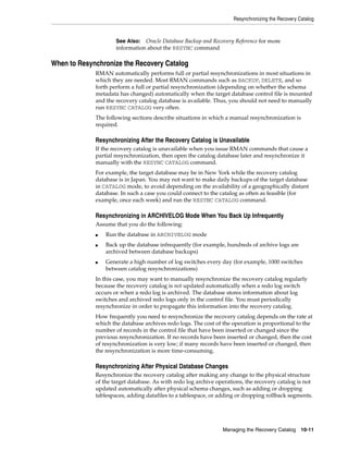 Resynchronizing the Recovery Catalog



                     See Also: Oracle Database Backup and Recovery Reference for more
                     information about the RESYNC command

When to Resynchronize the Recovery Catalog
             RMAN automatically performs full or partial resynchronizations in most situations in
             which they are needed. Most RMAN commands such as BACKUP, DELETE, and so
             forth perform a full or partial resynchronization (depending on whether the schema
             metadata has changed) automatically when the target database control file is mounted
             and the recovery catalog database is available. Thus, you should not need to manually
             run RESYNC CATALOG very often.
             The following sections describe situations in which a manual resynchronization is
             required.

             Resynchronizing After the Recovery Catalog is Unavailable
             If the recovery catalog is unavailable when you issue RMAN commands that cause a
             partial resynchronization, then open the catalog database later and resynchronize it
             manually with the RESYNC CATALOG command.
             For example, the target database may be in New York while the recovery catalog
             database is in Japan. You may not want to make daily backups of the target database
             in CATALOG mode, to avoid depending on the availability of a geographically distant
             database. In such a case you could connect to the catalog as often as feasible (for
             example, once each week) and run the RESYNC CATALOG command.

             Resynchronizing in ARCHIVELOG Mode When You Back Up Infrequently
             Assume that you do the following:
             ■   Run the database in ARCHIVELOG mode
             ■   Back up the database infrequently (for example, hundreds of archive logs are
                 archived between database backups)
             ■   Generate a high number of log switches every day (for example, 1000 switches
                 between catalog resynchronizations)
             In this case, you may want to manually resynchronize the recovery catalog regularly
             because the recovery catalog is not updated automatically when a redo log switch
             occurs or when a redo log is archived. The database stores information about log
             switches and archived redo logs only in the control file. You must periodically
             resynchronize in order to propagate this information into the recovery catalog.
             How frequently you need to resynchronize the recovery catalog depends on the rate at
             which the database archives redo logs. The cost of the operation is proportional to the
             number of records in the control file that have been inserted or changed since the
             previous resynchronization. If no records have been inserted or changed, then the cost
             of resynchronization is very low; if many records have been inserted or changed, then
             the resynchronization is more time-consuming.

             Resynchronizing After Physical Database Changes
             Resynchronize the recovery catalog after making any change to the physical structure
             of the target database. As with redo log archive operations, the recovery catalog is not
             updated automatically after physical schema changes, such as adding or dropping
             tablespaces, adding datafiles to a tablespace, or adding or dropping rollback segments.




                                                                Managing the Recovery Catalog 10-11
 