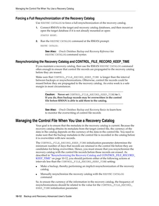 Managing the Control File When You Use a Recovery Catalog



Forcing a Full Resynchronization of the Recovery Catalog
                   Use RESYNC CATALOG to force a full resynchronization of the recovery catalog.
                   1.   Connect RMAN to the target and recovery catalog databases, and then mount or
                        open the target database if it is not already mounted or open:
                        STARTUP MOUNT;

                   2.   Run the RESYNC CATALOG command at the RMAN prompt:
                        RESYNC CATALOG;

                            See Also: Oracle Database Backup and Recovery Reference for
                            RESYNC CATALOG command syntax

Resynchronizing the Recovery Catalog and CONTROL_FILE_RECORD_KEEP_TIME
                   If you maintain a recovery catalog, then use the RMAN RESYNC CATALOG command
                   often enough to ensure that control file records are propagated to the recovery catalog
                   before they are reused.
                   Make sure that CONTROL_FILE_RECORD_KEEP_TIME is longer than the interval
                   between backups or resynchronizations. Otherwise, control file records could be
                   reused before they are propagated to the recovery catalog. An extra week is a safe
                   margin in most circumstances.


                            Caution:   Never set CONTROL_FILE_RECORD_KEEP_TIME to 0.
                            If you do, then backup records may be overwritten in the control
                            file before RMAN is able to add them to the catalog.


                            See Also: Oracle Database Backup and Recovery Basics to learn how
                            to monitor the overwriting of control file records


Managing the Control File When You Use a Recovery Catalog
                   Your goal is to ensure that the metadata in the recovery catalog is current. Because the
                   recovery catalog obtains its metadata from the target control file, the currency of the
                   data in the catalog depends on the currency of the data in the control file. You need to
                   make sure that the backup metadata in the control file is recorded in the catalog before
                   it is overwritten with new records.
                   The CONTROL_FILE_RECORD_KEEP_TIME initialization parameter determines the
                   minimum number of days that records are retained in the control file before they are
                   candidates for being overwritten. Hence, you must ensure that you resynchronize the
                   recovery catalog with the control file records before these records are erased. As
                   described in "Resynchronizing the Recovery Catalog and CONTROL_FILE_RECORD_
                   KEEP_TIME" on page 10-12, you should perform either of the following actions at
                   intervals less than the CONTROL_FILE_RECORD_KEEP_TIME setting:
                   ■    Make a backup, thereby performing an implicit resynchronization of the recovery
                        catalog
                   ■    Manually resynchronize the recovery catalog with the RESYNC CATALOG
                        command
                   So, to ensure the currency of the information in the recovery catalog, the frequency of
                   resynchronizations should be related to the value for the CONTROL_FILE_RECORD_
                   KEEP_TIME initialization parameter.


10-12 Backup and Recovery Advanced User’s Guide
 