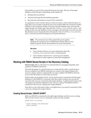 Working with RMAN Stored Scripts in the Recovery Catalog


             One problem can arise if the control file becomes too large. The size of the target
             database control file grows depending on the number of:
             ■   Backups that you perform
             ■   Archived redo logs that the database generates
             ■   Days that this information is stored in the control file
             As explained in Oracle Database Backup and Recovery Basics, if the control file grows so
             large that it can no longer expand because it has reached either the maximum number
             of blocks or the maximum number of records, then the database may overwrite the
             oldest records even if their age is less than the CONTROL_FILE_RECORD_KEEP_TIME
             setting. In this case, the database writes a message to the alert log. If you discover that
             this situation occurs frequently, then reducing the value of CONTROL_FILE_RECORD_
             KEEP_TIME and increase the frequency of resynchronizations.



                     Note:   The maximum size of the control file is port-specific.
                     Typically, the maximum size is 20,000 Oracle blocks. Refer to your
                     platform-specific Oracle documentation for more information.


                     See Also:
                     ■   Oracle Database Reference for more information about the
                         CONTROL_FILE_RECORD_KEEP_TIME parameter
                     ■   Oracle Database Administrator's Guide for more detailed
                         information on other aspects of control file management


Working with RMAN Stored Scripts in the Recovery Catalog
             Stored scripts offer an alternative to command files for managing frequently used
             sequences of RMAN commands.
             The chief advantage of a stored script over a command file is that a stored script is
             always available to any RMAN client that can connect to the target database and
             recovery catalog, whereas command files are only available if the RMAN client has
             access to the file system on which they are stored.
             Stored scripts can be global or local. A local stored script is associated with the target
             database to which RMAN is connected when the script is created, and can only be
             executed when you are connected to that target database. A global stored script can be
             run against any database registered in the recovery catalog, if the RMAN client is
             connected to the recovery catalog and a target database.
             Note that to work with stored scripts, even global ones, you must be connected to both
             a recovery catalog and a target instance.


Creating Stored Scripts: CREATE SCRIPT
             Make sure RMAN is connected to the right target database and the recovery catalog.
             Then run the CREATE SCRIPT command, as shown in this example:
             CREATE SCRIPT full_backup
             {
               BACKUP DATABASE PLUS ARCHIVELOG;
               DELETE OBSOLETE;
             }



                                                                   Managing the Recovery Catalog 10-13
 