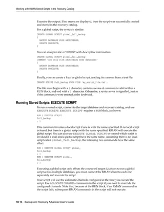 Working with RMAN Stored Scripts in the Recovery Catalog



                    Examine the output. If no errors are displayed, then the script was successfully created
                    and stored in the recovery catalog.
                    For a global script, the syntax is similar:
                    CREATE GLOBAL SCRIPT global_full_backup
                    {
                      BACKUP DATABASE PLUS ARCHIVELOG;
                      DELETE OBSOLETE;
                    }

                    You can also provide a COMMENT with descriptive information:
                    CREATE GLOBAL SCRIPT global_full_backup
                    COMMENT 'use only with ARCHIVELOG mode databases'
                    {
                      BACKUP DATABASE PLUS ARCHIVELOG;
                      DELETE OBSOLETE;
                    }

                    Finally, you can create a local or global script, reading its contents from a text file:
                    CREATE SCRIPT full_backup FROM FILE 'my_script_file.txt';

                    The file must begin with a { character, contain a series of commands valid within a
                    RUN block, and end with a } character. Otherwise, a syntax error is signalled, just as
                    if the commands were entered at the keyboard.


Running Stored Scripts: EXECUTE SCRIPT
                    To run a stored script, connect to the target database and recovery catalog, and use
                    EXECUTE SCRIPT. EXECUTE SCRIPT requires a RUN block, as shown:
                    RUN { EXECUTE SCRIPT
                    full_backup
                    ; }

                    This command invokes a local script if one is with the name specified. If no local script
                    is found, but there is a global script with the name specified, RMAN will execute the
                    global script. You can also use EXECUTE GLOBAL SCRIPT to control which script is
                    invoked if a local and a global script have the same name. Assuming there is no local
                    script called global_full_backup, the following two commands have the same
                    effect:
                    RUN { EXECUTE GLOBAL SCRIPT global_
                    full_backup
                    ; }
                    RUN { EXECUTE SCRIPT global_
                    full_backup
                    ; }

                    Executing a global script only affects the connected target database; to run a global
                    script across multiple databases, you must connect the RMAN client to each one
                    separately and execute the script.
                    Your script will use the automatic channels configured at the time you execute the
                    script. Use ALLOCATE CHANNEL commands in the script if you need to override the
                    configured channels. Note that, because of the RUN block, if an RMAN command in
                    the script fails, subsequent RMAN commands in the script will not execute.



10-14 Backup and Recovery Advanced User’s Guide
 
