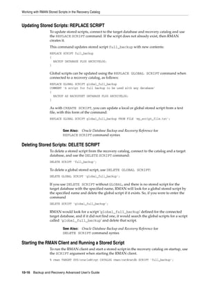 Working with RMAN Stored Scripts in the Recovery Catalog



Updating Stored Scripts: REPLACE SCRIPT
                    To update stored scripts, connect to the target database and recovery catalog and use
                    the REPLACE SCRIPT command. If the script does not already exist, then RMAN
                    creates it.
                    This command updates stored script full_backup with new contents:
                    REPLACE SCRIPT full_backup
                    {
                      BACKUP DATABASE PLUS ARCHIVELOG;
                    }

                    Global scripts can be updated using the REPLACE GLOBAL SCRIPT command when
                    connected to a recovery catalog, as follows:
                    REPLACE GLOBAL SCRIPT global_full_backup
                    COMMENT 'A script for full backup to be used with any database'
                    {
                      BACKUP AS BACKUPSET DATABASE PLUS ARCHIVELOG;
                    }

                    As with CREATE SCRIPT, you can update a local or global stored script from a text
                    file, with this form of the command:
                    REPLACE GLOBAL SCRIPT global_full_backup FROM FILE 'my_script_file.txt';


                             See Also: Oracle Database Backup and Recovery Reference for
                             REPLACE SCRIPT command syntax

Deleting Stored Scripts: DELETE SCRIPT
                    To delete a stored script from the recovery catalog, connect to the catalog and a target
                    database, and use the DELETE SCRIPT command:
                    DELETE SCRIPT 'full_backup';

                    To delete a global stored script, use DELETE GLOBAL SCRIPT:
                    DELETE GLOBAL SCRIPT 'global_full_backup';

                    If you use DELETE SCRIPT without GLOBAL, and there is no stored script for the
                    target database with the specified name, RMAN will look for a global stored script by
                    the specified name and delete the global script if it exists. So, if you were to enter the
                    command
                    DELETE SCRIPT 'global_full_backup';

                    RMAN would look for a script 'global_full_backup' defined for the connected
                    target database, and if it did not find one, it would search the global scripts for a script
                    called 'global_full_backup' and delete that script.

                             See Also: Oracle Database Backup and Recovery Reference for
                             DELETE SCRIPT command syntax

Starting the RMAN Client and Running a Stored Script
                    To run the RMAN client and start a stored script in the recovery catalog on startup, use
                    the SCRIPT argument when starting the RMAN client.
                    % rman TARGET SYS/oracle@trgt CATALOG rman/cat@catdb SCRIPT 'full_backup';


10-16 Backup and Recovery Advanced User’s Guide
 
