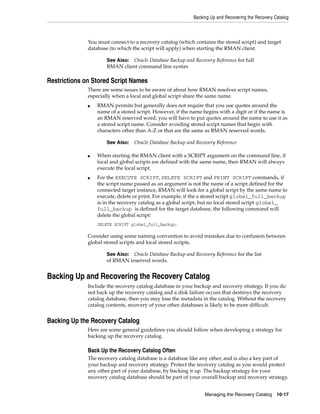 Backing Up and Recovering the Recovery Catalog



              You must connect to a recovery catalog (which contains the stored script) and target
              database (to which the script will apply) when starting the RMAN client.

                      See Also: Oracle Database Backup and Recovery Reference for full
                      RMAN client command line syntax

Restrictions on Stored Script Names
              There are some issues to be aware of about how RMAN resolves script names,
              especially when a local and global script share the same name.
              ■   RMAN permits but generally does not require that you use quotes around the
                  name of a stored script. However, if the name begins with a digit or if the name is
                  an RMAN reserved word, you will have to put quotes around the name to use it as
                  a stored script name. Consider avoiding stored script names that begin with
                  characters other than A-Z or that are the same as RMAN reserved words.

                      See Also:   Oracle Database Backup and Recovery Reference

              ■   When starting the RMAN client with a SCRIPT argument on the command line, if
                  local and global scripts are defined with the same name, then RMAN will always
                  execute the local script.
              ■   For the EXECUTE SCRIPT, DELETE SCRIPT and PRINT SCRIPT commands, if
                  the script name passed as an argument is not the name of a script defined for the
                  connected target instance, RMAN will look for a global script by the same name to
                  execute, delete or print. For example, if the a stored script global_full_backup
                  is in the recovery catalog as a global script, but no local stored script global_
                  full_backup is defined for the target database, the following command will
                  delete the global script:
                  DELETE SCRIPT global_full_backup;

              Consider using some naming convention to avoid mistakes due to confusion between
              global stored scripts and local stored scripts.

                      See Also: Oracle Database Backup and Recovery Reference for the list
                      of RMAN reserved words.


Backing Up and Recovering the Recovery Catalog
              Include the recovery catalog database in your backup and recovery strategy. If you do
              not back up the recovery catalog and a disk failure occurs that destroys the recovery
              catalog database, then you may lose the metadata in the catalog. Without the recovery
              catalog contents, recovery of your other databases is likely to be more difficult.


Backing Up the Recovery Catalog
              Here are some general guidelines you should follow when developing a strategy for
              backing up the recovery catalog.

              Back Up the Recovery Catalog Often
              The recovery catalog database is a database like any other, and is also a key part of
              your backup and recovery strategy. Protect the recovery catalog as you would protect
              any other part of your database, by backing it up. The backup strategy for your
              recovery catalog database should be part of your overall backup and recovery strategy.


                                                                 Managing the Recovery Catalog 10-17
 
