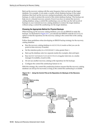 Backing Up and Recovering the Recovery Catalog


                   Back up the recovery catalog with the same frequency that you back up the target
                   database. For example, if you make a weekly whole database backup of the target
                   database, then back up the recovery catalog immediately after all target database
                   backups, in order to protect the record of the whole database backup. This backup can
                   help you in a disaster recovery scenario. Even if you have to restore the recovery
                   catalog database using a control file autobackup, you can then use the full record of
                   backups in your restored recovery catalog database to restore the target database
                   without using a control file autobackup for the target database.

                   Choosing the Appropriate Method for Physical Backups
                   When backing up the recovery catalog database, you can use RMAN to make the
                   backups. As illustrated in Figure 10–1, you should start RMAN with the NOCATALOG
                   option so that the repository for the recovery catalog is the control file in the catalog
                   database.
                   Follow these guidelines when developing an RMAN backup strategy for the recovery
                   catalog database:
                   ■    Run the recovery catalog database in ARCHIVELOG mode so that you can do
                        point-in-time recovery if needed.
                   ■    Set the retention policy to a REDUNDANCY value greater than 1.
                   ■    Back up the database onto two separate media (for example, disk and tape).
                   ■    Run BACKUP DATABASE PLUS ARCHIVELOG at regular intervals, to a media
                        manager if available, or just to disk.
                   ■    Do not use another recovery catalog as the repository for the backups.
                   ■    Configure the control file autobackup feature to ON.
                   With this strategy, the control file autobackup feature ensures that the recovery catalog
                   database can always be recovered, so long as the control file autobackup is available.

                   Figure 10–1 Using the Control File as the Repository for Backups of the Recovery
                   Catalog


                               Back up using
                               RMAN




                                    Store metadata about    Catalog
                        Target                             database
                       database     backups of target
                                                                         Store metadata
                                                               catalog   about backups
                                                                         of catalog
                                                                                                Control
                                                                                                file




                                                           Back up
                                                           using RMAN

                                                                                      Control file
                                                                                      autobackup



10-18 Backup and Recovery Advanced User’s Guide
 