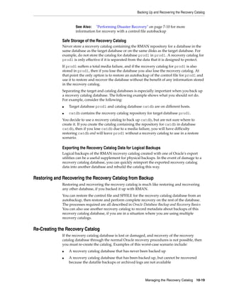 Backing Up and Recovering the Recovery Catalog



                     See Also: "Performing Disaster Recovery" on page 7-10 for more
                     information for recovery with a control file autobackup

             Safe Storage of the Recovery Catalog
             Never store a recovery catalog containing the RMAN repository for a database in the
             same database as the target database or on the same disks as the target database. For
             example, do not store the catalog for database prod1 in prod1. A recovery catalog for
             prod1 is only effective if it is separated from the data that it is designed to protect.
             If prod1 suffers a total media failure, and if the recovery catalog for prod1 is also
             stored in prod1, then if you lose the database you also lose the recovery catalog. At
             that point the only option is to restore an autobackup of the control file for prod1 and
             use it to restore and recover the database without the benefit of any information stored
             in the recovery catalog.
             Separating the target and catalog databases is especially important when you back up
             a recovery catalog database. The following example shows what you should not do.
             For example, consider the following:
             ■   Target database prod1 and catalog database catdb are on different hosts.
             ■   catdb contains the recovery catalog repository for target database prod1.
             You decide to use a recovery catalog to back up catdb, but are not sure where to
             create it. If you create the catalog containing the repository for catdb in database
             catdb, then if you lose catdb due to a media failure, you will have difficulty
             restoring catdb and will leave prod1 without a recovery catalog to use in a restore
             scenario.

             Exporting the Recovery Catalog Data for Logical Backups
             Logical backups of the RMAN recovery catalog created with one of Oracle's export
             utilities can be a useful supplement for physical backups. In the event of damage to a
             recovery catalog database, you can quickly reimport the exported recovery catalog
             data into another database and rebuild the catalog this way.


Restoring and Recovering the Recovery Catalog from Backup
             Restoring and recovering the recovery catalog is much like restoring and recovering
             any other database, if you backed it up with RMAN.
             You can restore the control file and SPFILE for the recovery catalog database from an
             autobackup, then restore and perform complete recovery on the rest of the database.
             The processes required are all described in Oracle Database Backup and Recovery Basics
             You can also use another recovery catalog to record metadata about backups of this
             recovery catalog database, if you are in a situation where you are using multiple
             recovery catalogs.


Re-Creating the Recovery Catalog
             If the recovery catalog database is lost or damaged, and recovery of the recovery
             catalog database through the normal Oracle recovery procedures is not possible, then
             you must re-create the catalog. Examples of this worst-case scenario include:
             ■   A recovery catalog database that has never been backed up
             ■   A recovery catalog database that has been backed up, but cannot be recovered
                 because the datafile backups or archived logs are not available



                                                                Managing the Recovery Catalog 10-19
 