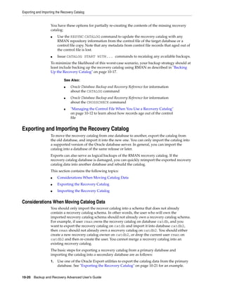 Exporting and Importing the Recovery Catalog


                    You have these options for partially re-creating the contents of the missing recovery
                    catalog:
                    ■    Use the RESYNC CATALOG command to update the recovery catalog with any
                         RMAN repository information from the control file of the target database or a
                         control file copy. Note that any metadata from control file records that aged out of
                         the control file is lost.
                    ■    Issue CATALOG START WITH... commands to recatalog any available backups.
                    To minimize the likelihood of this worst-case scenario, your backup strategy should at
                    least include backing up the recovery catalog using RMAN as described in "Backing
                    Up the Recovery Catalog" on page 10-17.

                             See Also:
                             ■    Oracle Database Backup and Recovery Reference for information
                                  about the CATALOG command
                             ■    Oracle Database Backup and Recovery Reference for information
                                  about the CROSSCHECK command
                             ■    "Managing the Control File When You Use a Recovery Catalog"
                                  on page 10-12 to learn about how records age out of the control
                                  file


Exporting and Importing the Recovery Catalog
                    To move the recovery catalog from one database to another, export the catalog from
                    the old database, and import it into the new one. You can only import the catalog into
                    a supported version of the Oracle database server. In general, you can import the
                    catalog into a database of the same release or later.
                    Exports can also serve as logical backups of the RMAN recovery catalog. If the
                    recovery catalog database is damaged, you can quickly reimport the exported recovery
                    catalog data into another database and rebuild the catalog.
                    This section contains the following topics:
                    ■    Considerations When Moving Catalog Data
                    ■    Exporting the Recovery Catalog
                    ■    Importing the Recovery Catalog


Considerations When Moving Catalog Data
                    You should only import the recover catalog into a schema that does not already
                    contain a recovery catalog schema. In other words, the user who will own the
                    imported recovery catalog schema should not already own a recovery catalog schema.
                    For example, if user rman owns the recovery catalog on database catdb, and you
                    want to export the recovery catalog on catdb and import it into database catdb2,
                    then rman should not already own a recovery catalog on catdb2. You should either
                    create a new recovery catalog owner on catdb2, or drop the current user rman on
                    catdb2 and then re-create the user. You cannot merge a recovery catalog into an
                    existing recovery catalog.
                    The basic steps for exporting a recovery catalog from a primary database and
                    importing the catalog into a secondary database are as follows:
                    1.   Use one of the Oracle Export utilities to export the catalog data from the primary
                         database. See "Exporting the Recovery Catalog" on page 10-21 for an example.


10-20 Backup and Recovery Advanced User’s Guide
 