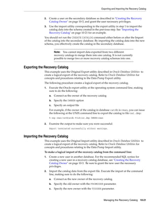 Exporting and Importing the Recovery Catalog


             2.   Create a user on the secondary database as described in "Creating the Recovery
                  Catalog Owner" on page 10-3, and grant the user necessary privileges.
             3.   Use the import utility corresponding to the export utility in step 1 to import the
                  catalog data into the schema created in the previous step. See "Importing the
                  Recovery Catalog" on page 10-21 for an example.
             You should not run the CREATE CATALOG command either before or after the Import
             of the catalog into the secondary database. By importing the catalog data into the new
             schema, you effectively create the catalog in the secondary database.


                       Note:  You cannot import data exported from two different
                       recovery catalogs to merge them into one catalog. It is not currently
                       possible to merge two or more recovery catalog schemas into one.


Exporting the Recovery Catalog
             This example uses the Original Export utility described in Oracle Database Utilities to
             create a logical export of the recovery catalog. Refer to Oracle Database Utilities for
             concepts and procedures relating to the Data Pump Export utility.
             The following procedure creates a logical export of the recovery catalog.
             1.   Execute the Oracle export utility at the operating system command line, making
                  sure to do the following:
                  a.   Connect as the owner of the recovery catalog
                  b.   Specify the OWNER option
                  c.   Specify an output file
                  For example, if the owner of the catalog in database catdb is rman, you can issue
                  the following at the UNIX command line to export the catalog to file cat.dmp:
                  % exp rman/cat@catdb FILE=cat.dmp OWNER=rman

             2.   Examine the output to make sure you were successful:
                  Export terminated successfully without warnings.


Importing the Recovery Catalog
             This example uses the Original Import utility described in Oracle Database Utilities to
             create a logical export of the recovery catalog. Refer to Oracle Database Utilities for
             concepts and procedures relating to the Data Pump Import utility.
             To make a logical import of the recovery catalog from the command line:
             1.   Create a new user in another database. For the recommended SQL syntax for
                  creating a new user in a recovery catalog database, see "Creating the Recovery
                  Catalog Owner" on page 10-3. Be sure to grant the new user the necessary
                  privileges.
             2.   Import the catalog data from the export file. Execute the import at the command
                  line, making sure to do the following:
                  a.   Connect as the new owner of the recovery catalog.
                  b.   Specify the old owner with the FROMUSER parameter.
                  c.   Specify the new owner with the TOUSER parameter.



                                                                  Managing the Recovery Catalog 10-21
 