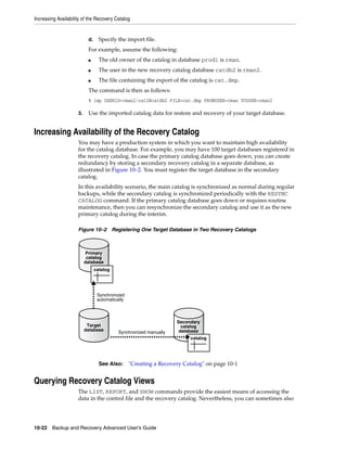 Increasing Availability of the Recovery Catalog


                           d.     Specify the import file.
                           For example, assume the following:
                           ■      The old owner of the catalog in database prod1 is rman.
                           ■      The user in the new recovery catalog database catdb2 is rman2.
                           ■      The file containing the export of the catalog is cat.dmp.
                           The command is then as follows:
                           % imp USERID=rman2/cat2@catdb2 FILE=cat.dmp FROMUSER=rman TOUSER=rman2

                     3.    Use the imported catalog data for restore and recovery of your target database.


Increasing Availability of the Recovery Catalog
                     You may have a production system in which you want to maintain high availability
                     for the catalog database. For example, you may have 100 target databases registered in
                     the recovery catalog. In case the primary catalog database goes down, you can create
                     redundancy by storing a secondary recovery catalog in a separate database, as
                     illustrated in Figure 10–2. You must register the target database in the secondary
                     catalog.
                     In this availability scenario, the main catalog is synchronized as normal during regular
                     backups, while the secondary catalog is synchronized periodically with the RESYNC
                     CATALOG command. If the primary catalog database goes down or requires routine
                     maintenance, then you can resynchronize the secondary catalog and use it as the new
                     primary catalog during the interim.

                     Figure 10–2 Registering One Target Database in Two Recovery Catalogs



                           Primary
                           catalog
                          database
                                catalog




                                 Synchronized
                                 automatically



                                                                   Secondary
                           Target                                    catalog
                          database                                  database
                                           Synchronized manually
                                                                        catalog




                                  See Also:      "Creating a Recovery Catalog" on page 10-1


Querying Recovery Catalog Views
                     The LIST, REPORT, and SHOW commands provide the easiest means of accessing the
                     data in the control file and the recovery catalog. Nevertheless, you can sometimes also




10-22 Backup and Recovery Advanced User’s Guide
 