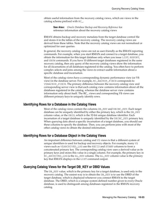 Querying Recovery Catalog Views


              obtain useful information from the recovery catalog views, which are views in the
              catalog schema prefixed with RC_.

                      See Also: Oracle Database Backup and Recovery Reference for
                      reference information about the recovery catalog views

              RMAN obtains backup and recovery metadata from the target database control file
              and stores it in the tables of the recovery catalog. The recovery catalog views are
              derived from these tables. Note that the recovery catalog views are not normalized or
              optimized for user queries.
              In general, the recovery catalog views are not as user-friendly as the RMAN reporting
              commands. For example, when you start RMAN and connect to a target database, you
              obtain the information for this target database only when you issue LIST, REPORT,
              and SHOW commands. If you have 10 different target databases registered in the same
              recovery catalog, then any query of the recovery catalog views show the information
              for all incarnations of all databases registered in the catalog. You often have to perform
              complex selects and joins among the views to extract usable information about a
              specific database and incarnation.
              Most of the catalog views have a corresponding dynamic performance view (or V$
              view) in the database server. For example, RC_BACKUP_PIECE corresponds to
              V$BACKUP_PIECE. The primary difference between the recovery catalog view and
              corresponding server view is that each catalog view contains information about all the
              databases registered in the catalog, whereas the database server view contains
              information only about itself. The RC_ views and corresponding V$ views use
              different primary keys to uniquely identify rows.


Identifying Rows for a Database in the Catalog Views
              Most of the catalog views contain the columns DB_KEY and DBINC_KEY. Each target
              database can be uniquely identified by either the primary key, which is the DB_KEY
              column value, or the DBID, which is the 32-bit unique database identifier. Each
              incarnation of a target database is uniquely identified by the DBINC_KEY primary key.
              When querying data about a specific incarnation of a target database, you should use
              these columns to specify the database. Then, you can perform joins with most of the
              other catalog views to obtain the desired information.


Identifying Rows for a Database Object in the Catalog Views
              An important difference between catalog and V$ views is that a different system of
              unique identifiers is used for backup and recovery objects. For example, many V$
              views such as V$ARCHIVED_LOG use the RECID and STAMP columns to form a
              concatenated primary key. The corresponding catalog view uses a derived value as its
              primary keys and stores this value in a single column. For example, the primary key in
              RC_ARCHIVED_LOG is the AL_KEY column. The AL_KEY column value is the primary
              key that RMAN displays in the LIST command output.


Querying Catalog Views for the Target DB_KEY or DBID Values
              The DB_KEY value, which is the primary key for a target database, is used only in the
              recovery catalog. The easiest way is to obtain the DB_KEY is to use the DBID of the
              target database, which is displayed whenever you connect RMAN to the target
              database. The DBID, which is a unique system-defined number given to every Oracle
              database, is used to distinguish among databases registered in the RMAN recovery
              catalog.


                                                                  Managing the Recovery Catalog 10-23
 
