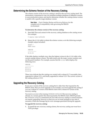 Upgrading the Recovery Catalog



Determining the Schema Version of the Recovery Catalog
           The schema version of the recovery catalog is stored in the recovery catalog itself. The
           information is important in case you maintain multiple databases of different versions
           in your production system, and need to determine whether the catalog schema version
           is usable with a specific target database version.

                    See Also: Oracle Database Backup and Recovery Reference for the
                    complete set of compatibility rules governing the RMAN
                    environment

           To determine the schema version of the recovery catalog:
           1.   Start SQL*Plus and connect to the recovery catalog database as the catalog owner.
                For example:
                % sqlplus rman/cat@catdb

           2.   Query the RCVER table to obtain the schema version, as in the following example
                (sample output included):
                SELECT *
                FROM rcver;

                VERSION
                ------------
                09.02.00

           If the table displays multiple rows, then the highest version in the RCVER table is the
           current catalog schema version. The table stores only the major version numbers and
           not the patch numbers. For example, assume that the rcver table displays the
           following rows:
           VERSION
           ------------
           08.01.07
           09.00.01
           09.02.00

           These rows indicate that the catalog was created with a release 8.1.7 executable, then
           upgraded to release 9.0.1, and finally upgraded to release 9.2.0. The current version of
           the catalog schema is 9.2.0.


Upgrading the Recovery Catalog
           If you use a version of the recovery catalog that is older than that required by the
           RMAN client, then you must upgrade it. For example, you must upgrade the catalog if
           you use a release 8.1 version of the RMAN client with a release 8.0 version of the
           recovery catalog.
           You receive an error when issuing UPGRADE CATALOG if the recovery catalog is
           already at a version greater than that required by the RMAN client. RMAN permits
           the UPGRADE CATALOG command to be run if the recovery catalog is current and does
           not require upgrading, however, so that you can re-create packages at any time if
           necessary. Check the message log for error messages generated during the upgrade.
           To upgrade the recovery catalog:
           1.   To install the new recovery catalog schema, the recovery catalog user must have
                TYPE privilege:


                                                               Managing the Recovery Catalog 10-25
 