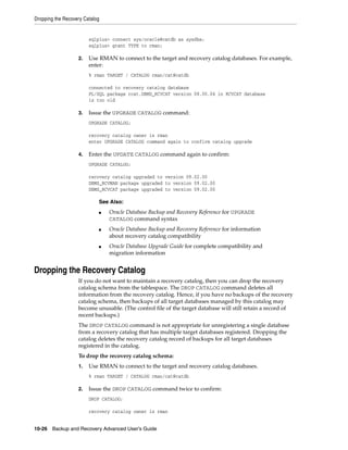 Dropping the Recovery Catalog


                        sqlplus> connect sys/oracle@catdb as sysdba;
                        sqlplus> grant TYPE to rman;

                   2.   Use RMAN to connect to the target and recovery catalog databases. For example,
                        enter:
                        % rman TARGET / CATALOG rman/cat@catdb

                        connected to recovery catalog database
                        PL/SQL package rcat.DBMS_RCVCAT version 08.00.04 in RCVCAT database
                        is too old

                   3.   Issue the UPGRADE CATALOG command:
                        UPGRADE CATALOG;

                        recovery catalog owner is rman
                        enter UPGRADE CATALOG command again to confirm catalog upgrade

                   4.   Enter the UPDATE CATALOG command again to confirm:
                        UPGRADE CATALOG;

                        recovery catalog upgraded to version 09.02.00
                        DBMS_RCVMAN package upgraded to version 09.02.00
                        DBMS_RCVCAT package upgraded to version 09.02.00

                            See Also:
                            ■   Oracle Database Backup and Recovery Reference for UPGRADE
                                CATALOG command syntax
                            ■   Oracle Database Backup and Recovery Reference for information
                                about recovery catalog compatibility
                            ■   Oracle Database Upgrade Guide for complete compatibility and
                                migration information


Dropping the Recovery Catalog
                   If you do not want to maintain a recovery catalog, then you can drop the recovery
                   catalog schema from the tablespace. The DROP CATALOG command deletes all
                   information from the recovery catalog. Hence, if you have no backups of the recovery
                   catalog schema, then backups of all target databases managed by this catalog may
                   become unusable. (The control file of the target database will still retain a record of
                   recent backups.)
                   The DROP CATALOG command is not appropriate for unregistering a single database
                   from a recovery catalog that has multiple target databases registered. Dropping the
                   catalog deletes the recovery catalog record of backups for all target databases
                   registered in the catalog.
                   To drop the recovery catalog schema:
                   1.   Use RMAN to connect to the target and recovery catalog databases.
                        % rman TARGET / CATALOG rman/cat@catdb

                   2.   Issue the DROP CATALOG command twice to confirm:
                        DROP CATALOG;

                        recovery catalog owner is rman


10-26 Backup and Recovery Advanced User’s Guide
 