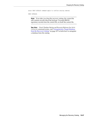 Dropping the Recovery Catalog


enter DROP CATALOG command again to confirm catalog removal

DROP CATALOG;


   Note:    Even after you drop the recovery catalog, the control file
   still contains records about the backups. To purge RMAN
   repository records from the control file, re-create the control file.


   See Also: Oracle Database Backup and Recovery Reference for DROP
   CATALOG command syntax, and "Unregistering a Target Database
   from the Recovery Catalog" on page 10-7 to learn how to unregister
   a database from the catalog




                                                Managing the Recovery Catalog 10-27
 