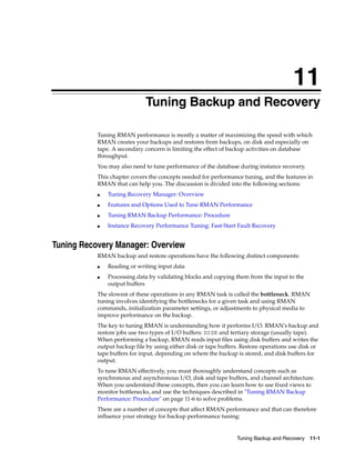 11
                             Tuning Backup and Recovery

           Tuning RMAN performance is mostly a matter of maximizing the speed with which
           RMAN creates your backups and restores from backups, on disk and especially on
           tape. A secondary concern is limiting the effect of backup activities on database
           throughput.
           You may also need to tune performance of the database during instance recovery.
           This chapter covers the concepts needed for performance tuning, and the features in
           RMAN that can help you. The discussion is divided into the following sections:
           ■   Tuning Recovery Manager: Overview
           ■   Features and Options Used to Tune RMAN Performance
           ■   Tuning RMAN Backup Performance: Procedure
           ■   Instance Recovery Performance Tuning: Fast-Start Fault Recovery


Tuning Recovery Manager: Overview
           RMAN backup and restore operations have the following distinct components:
           ■   Reading or writing input data
           ■   Processing data by validating blocks and copying them from the input to the
               output buffers
           The slowest of these operations in any RMAN task is called the bottleneck. RMAN
           tuning involves identifying the bottlenecks for a given task and using RMAN
           commands, initialization parameter settings, or adjustments to physical media to
           improve performance on the backup.
           The key to tuning RMAN is understanding how it performs I/O. RMAN's backup and
           restore jobs use two types of I/O buffers: DISK and tertiary storage (usually tape).
           When performing a backup, RMAN reads input files using disk buffers and writes the
           output backup file by using either disk or tape buffers. Restore operations use disk or
           tape buffers for input, depending on where the backup is stored, and disk buffers for
           output.
           To tune RMAN effectively, you must thoroughly understand concepts such as
           synchronous and asynchronous I/O, disk and tape buffers, and channel architecture.
           When you understand these concepts, then you can learn how to use fixed views to
           monitor bottlenecks, and use the techniques described in "Tuning RMAN Backup
           Performance: Procedure" on page 11-6 to solve problems.
           There are a number of concepts that affect RMAN performance and that can therefore
           influence your strategy for backup performance tuning:


                                                                 Tuning Backup and Recovery 11-1
 