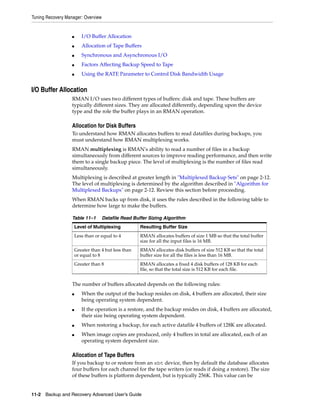 Tuning Recovery Manager: Overview


                   ■      I/O Buffer Allocation
                   ■      Allocation of Tape Buffers
                   ■      Synchronous and Asynchronous I/O
                   ■      Factors Affecting Backup Speed to Tape
                   ■      Using the RATE Parameter to Control Disk Bandwidth Usage


I/O Buffer Allocation
                   RMAN I/O uses two different types of buffers: disk and tape. These buffers are
                   typically different sizes. They are allocated differently, depending upon the device
                   type and the role the buffer plays in an RMAN operation.

                   Allocation for Disk Buffers
                   To understand how RMAN allocates buffers to read datafiles during backups, you
                   must understand how RMAN multiplexing works.
                   RMAN multiplexing is RMAN's ability to read a number of files in a backup
                   simultaneously from different sources to improve reading performance, and then write
                   them to a single backup piece. The level of multiplexing is the number of files read
                   simultaneously.
                   Multiplexing is described at greater length in "Multiplexed Backup Sets" on page 2-12.
                   The level of multiplexing is determined by the algorithm described in "Algorithm for
                   Multiplexed Backups" on page 2-12. Review this section before proceeding.
                   When RMAN backs up from disk, it uses the rules described in the following table to
                   determine how large to make the buffers.

                   Table 11–1       Datafile Read Buffer Sizing Algorithm
                       Level of Multiplexing          Resulting Buffer Size
                       Less than or equal to 4        RMAN allocates buffers of size 1 MB so that the total buffer
                                                      size for all the input files is 16 MB.
                       Greater than 4 but less than   RMAN allocates disk buffers of size 512 KB so that the total
                       or equal to 8                  buffer size for all the files is less than 16 MB.
                       Greater than 8                 RMAN allocates a fixed 4 disk buffers of 128 KB for each
                                                      file, so that the total size is 512 KB for each file.


                   The number of buffers allocated depends on the following rules:
                   ■      When the output of the backup resides on disk, 4 buffers are allocated, their size
                          being operating system dependent.
                   ■      If the operation is a restore, and the backup resides on disk, 4 buffers are allocated,
                          their size being operating system dependent.
                   ■      When restoring a backup, for each active datafile 4 buffers of 128K are allocated.
                   ■      When image copies are produced, only 4 buffers in total are allocated, each of an
                          operating system dependent size.

                   Allocation of Tape Buffers
                   If you backup to or restore from an sbt device, then by default the database allocates
                   four buffers for each channel for the tape writers (or reads if doing a restore). The size
                   of these buffers is platform dependent, but is typically 256K. This value can be


11-2 Backup and Recovery Advanced User’s Guide
 