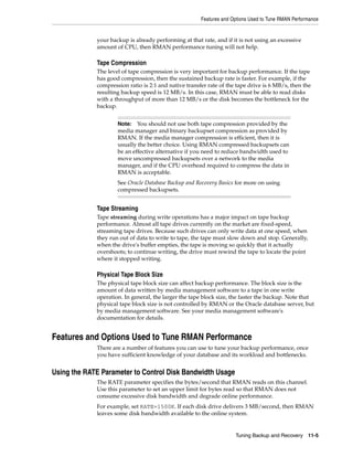 Features and Options Used to Tune RMAN Performance


             your backup is already performing at that rate, and if it is not using an excessive
             amount of CPU, then RMAN performance tuning will not help.

             Tape Compression
             The level of tape compression is very important for backup performance. If the tape
             has good compression, then the sustained backup rate is faster. For example, if the
             compression ratio is 2:1 and native transfer rate of the tape drive is 6 MB/s, then the
             resulting backup speed is 12 MB/s. In this case, RMAN must be able to read disks
             with a throughput of more than 12 MB/s or the disk becomes the bottleneck for the
             backup.


                     Note:   You should not use both tape compression provided by the
                     media manager and binary backupset compression as provided by
                     RMAN. If the media manager compression is efficient, then it is
                     usually the better choice. Using RMAN compressed backupsets can
                     be an effective alternative if you need to reduce bandwidth used to
                     move uncompressed backupsets over a network to the media
                     manager, and if the CPU overhead required to compress the data in
                     RMAN is acceptable.
                     See Oracle Database Backup and Recovery Basics for more on using
                     compressed backupsets.


             Tape Streaming
             Tape streaming during write operations has a major impact on tape backup
             performance. Almost all tape drives currently on the market are fixed-speed,
             streaming tape drives. Because such drives can only write data at one speed, when
             they run out of data to write to tape, the tape must slow down and stop. Generally,
             when the drive's buffer empties, the tape is moving so quickly that it actually
             overshoots; to continue writing, the drive must rewind the tape to locate the point
             where it stopped writing.

             Physical Tape Block Size
             The physical tape block size can affect backup performance. The block size is the
             amount of data written by media management software to a tape in one write
             operation. In general, the larger the tape block size, the faster the backup. Note that
             physical tape block size is not controlled by RMAN or the Oracle database server, but
             by media management software. See your media management software's
             documentation for details.


Features and Options Used to Tune RMAN Performance
             There are a number of features you can use to tune your backup performance, once
             you have sufficient knowledge of your database and its workload and bottlenecks.


Using the RATE Parameter to Control Disk Bandwidth Usage
             The RATE parameter specifies the bytes/second that RMAN reads on this channel.
             Use this parameter to set an upper limit for bytes read so that RMAN does not
             consume excessive disk bandwidth and degrade online performance.
             For example, set RATE=1500K. If each disk drive delivers 3 MB/second, then RMAN
             leaves some disk bandwidth available to the online system.


                                                                     Tuning Backup and Recovery 11-5
 