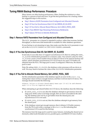 Tuning RMAN Backup Performance: Procedure



Tuning RMAN Backup Performance: Procedure
                  Many factors can affect backup performance. Often, finding the solution to a slow
                  backup is a process of trial and error. To get the best performance for a backup, follow
                  the suggested steps in this section:
                  ■    Step 1: Remove RATE Parameters from Configured and Allocated Channels
                  ■    Step 2: If You Use Synchronous Disk I/O, Set DBWR_IO_SLAVES
                  ■    Step 3: If You Fail to Allocate Shared Memory, Set LARGE_POOL_SIZE
                  ■    Step 4: Tune RMAN Tape Streaming Performance Bottlenecks
                  ■    Step 5: Query V$ Views to Identify Bottlenecks


Step 1: Remove RATE Parameters from Configured and Allocated Channels
                  The RATE parameter on a channel is intended to reduce, rather than increase, backup
                  throughput, so that more disk bandwidth is available for other database operations.
                  If your backup is not streaming to tape, then make sure that the RATE parameter is not
                  set on the ALLOCATE CHANNEL or CONFIGURE CHANNEL commands.


Step 2: If You Use Synchronous Disk I/O, Set DBWR_IO_SLAVES
                  If and only if your disk does not support asynchronous I/O, then try setting the DBWR_
                  IO_SLAVES initialization parameter to a nonzero value. Any nonzero value for DBWR_
                  IO_SLAVES causes a fixed number (four) of disk I/O slaves to be used for backup and
                  restore, which simulates asynchronous I/O. If I/O slaves are used, I/O buffers are
                  obtained from the SGA. The large pool is used, if configured. Otherwise, the shared
                  pool is used.
                  Note: By setting DBWR_IO_SLAVES, the database writer processes will use slaves as
                  well. You may need to increase the value of the PROCESSES initialization parameter.


Step 3: If You Fail to Allocate Shared Memory, Set LARGE_POOL_SIZE
                  Set this initialization parameter if the database reports an error in the alert.log
                  stating that it does not have enough memory and that it will not start I/O slaves. The
                  message should resemble the following:
                  ksfqxcre: failure to allocate shared memory means sync I/O will be used whenever
                  async I/O to file not supported natively

                  When attempting to get shared buffers for I/O slaves, the database does the following:
                  ■    If LARGE_POOL_SIZE is set, then the database attempts to get memory from the
                       large pool. If this value is not large enough, then an error is recorded in the alert
                       log, the database does not try to get buffers from the shared pool, and
                       asynchronous I/O is not used.
                  ■    If LARGE_POOL_SIZE is not set, then the database attempts to get memory from
                       the shared pool.
                  ■    If the database cannot get enough memory, then it obtains I/O buffer memory
                       from the PGA and writes a message to the alert.log file indicating that
                       synchronous I/O is used for this backup.
                  The memory from the large pool is used for many features, including the shared server
                  (formerly called multi-threaded server), parallel query, and RMAN I/O slave buffers.



11-6 Backup and Recovery Advanced User’s Guide
 