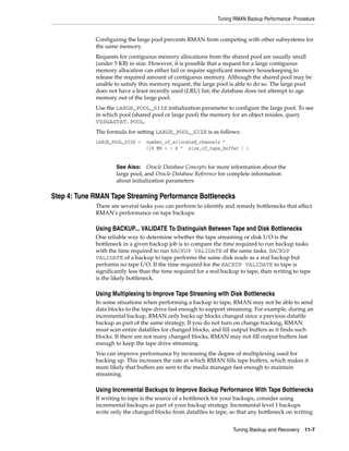 Tuning RMAN Backup Performance: Procedure


             Configuring the large pool prevents RMAN from competing with other subsystems for
             the same memory.
             Requests for contiguous memory allocations from the shared pool are usually small
             (under 5 KB) in size. However, it is possible that a request for a large contiguous
             memory allocation can either fail or require significant memory housekeeping to
             release the required amount of contiguous memory. Although the shared pool may be
             unable to satisfy this memory request, the large pool is able to do so. The large pool
             does not have a least recently used (LRU) list; the database does not attempt to age
             memory out of the large pool.
             Use the LARGE_POOL_SIZE initialization parameter to configure the large pool. To see
             in which pool (shared pool or large pool) the memory for an object resides, query
             V$SGASTAT.POOL.
             The formula for setting LARGE_POOL_SIZE is as follows:
             LARGE_POOL_SIZE =   number_of_allocated_channels *
                                 (16 MB + ( 4 * size_of_tape_buffer ) )


                     See Also: Oracle Database Concepts for more information about the
                     large pool, and Oracle Database Reference for complete information
                     about initialization parameters

Step 4: Tune RMAN Tape Streaming Performance Bottlenecks
             There are several tasks you can perform to identify and remedy bottlenecks that affect
             RMAN's performance on tape backups:

             Using BACKUP... VALIDATE To Distinguish Between Tape and Disk Bottlenecks
             One reliable way to determine whether the tape streaming or disk I/O is the
             bottleneck in a given backup job is to compare the time required to run backup tasks
             with the time required to run BACKUP VALIDATE of the same tasks. BACKUP
             VALIDATE of a backup to tape performs the same disk reads as a real backup but
             performs no tape I/O. If the time required for the BACKUP VALIDATE to tape is
             significantly less than the time required for a real backup to tape, then writing to tape
             is the likely bottleneck.

             Using Multiplexing to Improve Tape Streaming with Disk Bottlenecks
             In some situations when performing a backup to tape, RMAN may not be able to send
             data blocks to the tape drive fast enough to support streaming. For example, during an
             incremental backup, RMAN only backs up blocks changed since a previous datafile
             backup as part of the same strategy. If you do not turn on change tracking, RMAN
             must scan entire datafiles for changed blocks, and fill output buffers as it finds such
             blocks. If there are not many changed blocks, RMAN may not fill output buffers fast
             enough to keep the tape drive streaming.
             You can improve performance by increasing the degree of multiplexing used for
             backing up. This increases the rate at which RMAN fills tape buffers, which makes it
             more likely that buffers are sent to the media manager fast enough to maintain
             streaming.

             Using Incremental Backups to Improve Backup Performance With Tape Bottlenecks
             If writing to tape is the source of a bottleneck for your backups, consider using
             incremental backups as part of your backup strategy. Incremental level 1 backups
             write only the changed blocks from datafiles to tape, so that any bottleneck on writing


                                                                     Tuning Backup and Recovery 11-7
 