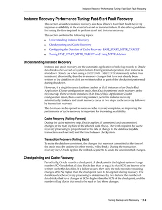 Instance Recovery Performance Tuning: Fast-Start Fault Recovery



Instance Recovery Performance Tuning: Fast-Start Fault Recovery
             This section describes instance recovery, and how Oracle's Fast-Start Fault Recovery
             improves availability in the event of a crash or instance failure. It also offers guidelines
             for tuning the time required to perform crash and instance recovery.
             This section contains the following topics:
             ■   Understanding Instance Recovery
             ■   Checkpointing and Cache Recovery
             ■   Configuring the Duration of Cache Recovery: FAST_START_MTTR_TARGET
             ■   Tuning FAST_START_MTTR_TARGET and Using MTTR Advisor


Understanding Instance Recovery
             Instance and crash recovery are the automatic application of redo log records to Oracle
             data blocks after a crash or system failure. During normal operation, if an instance is
             shut down cleanly (as when using a SHUTDOWN IMMEDIATE statement), rather than
             terminated abnormally, then the in-memory changes that have not already been
             written to the datafiles on disk are written to disk as part of the checkpoint performed
             during shutdown.
             However, if a single instance database crashes or if all instances of an Oracle Real
             Application Cluster configuration crash, then Oracle performs crash recovery at the
             next startup. If one or more instances of an Oracle Real Application Cluster
             configuration crash, then a surviving instance performs instance recovery
             automatically. Instance and crash recovery occur in two steps: cache recovery followed
             by transaction recovery.
             The database can be opened as soon as cache recovery completes, so improving the
             performance of cache recovery is important for increasing availability.

             Cache Recovery (Rolling Forward)
             During the cache recovery step, Oracle applies all committed and uncommitted
             changes in the redo log files to the affected data blocks. The work required for cache
             recovery processing is proportional to the rate of change to the database (update
             transactions each second) and the time between checkpoints.

             Transaction Recovery (Rolling Back)
             To make the database consistent, the changes that were not committed at the time of
             the crash must be undone (in other words, rolled back). During the transaction
             recovery step, Oracle applies the rollback segments to undo the uncommitted changes.


Checkpointing and Cache Recovery
             Periodically, Oracle records a checkpoint. A checkpoint is the highest system change
             number (SCN) such that all data blocks less than or equal to that SCN are known to be
             written out to the data files. If a failure occurs, then only the redo records containing
             changes at SCNs higher than the checkpoint need to be applied during recovery. The
             duration of cache recovery processing is determined by two factors: the number of
             data blocks that have changes at SCNs higher than the SCN of the checkpoint, and the
             number of log blocks that need to be read to find those changes.




                                                                        Tuning Backup and Recovery 11-9
 