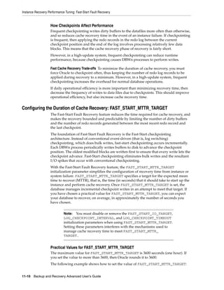 Instance Recovery Performance Tuning: Fast-Start Fault Recovery


                    How Checkpoints Affect Performance
                    Frequent checkpointing writes dirty buffers to the datafiles more often than otherwise,
                    and so reduces cache recovery time in the event of an instance failure. If checkpointing
                    is frequent, then applying the redo records in the redo log between the current
                    checkpoint position and the end of the log involves processing relatively few data
                    blocks. This means that the cache recovery phase of recovery is fairly short.
                    However, in a high-update system, frequent checkpointing can reduce runtime
                    performance, because checkpointing causes DBWn processes to perform writes.

                    Fast Cache Recovery Trade-offs To minimize the duration of cache recovery, you must
                    force Oracle to checkpoint often, thus keeping the number of redo log records to be
                    applied during recovery to a minimum. However, in a high-update system, frequent
                    checkpointing increases the overhead for normal database operations.
                    If daily operational efficiency is more important than minimizing recovery time, then
                    decrease the frequency of writes to data files due to checkpoints. This should improve
                    operational efficiency, but also increase cache recovery time.


Configuring the Duration of Cache Recovery: FAST_START_MTTR_TARGET
                    The Fast-Start Fault Recovery feature reduces the time required for cache recovery, and
                    makes the recovery bounded and predictable by limiting the number of dirty buffers
                    and the number of redo records generated between the most recent redo record and
                    the last checkpoint.
                    The foundation of Fast-Start Fault Recovery is the Fast-Start checkpointing
                    architecture. Instead of conventional event-driven (that is, log switching)
                    checkpointing, which does bulk writes, fast-start checkpointing occurs incrementally.
                    Each DBWn process periodically writes buffers to disk to advance the checkpoint
                    position. The oldest modified blocks are written first to ensure that every write lets the
                    checkpoint advance. Fast-Start checkpointing eliminates bulk writes and the resultant
                    I/O spikes that occur with conventional checkpointing.
                    With the Fast-Start Fault Recovery feature, the FAST_START_MTTR_TARGET
                    initialization parameter simplifies the configuration of recovery time from instance or
                    system failure. FAST_START_MTTR_TARGET specifies a target for the expected mean
                    time to recover (MTTR), that is, the time (in seconds) that it should take to start up the
                    instance and perform cache recovery. Once FAST_START_MTTR_TARGET is set, the
                    database manages incremental checkpoint writes in an attempt to meet that target. If
                    you have chosen a practical value for FAST_START_MTTR_TARGET, you can expect
                    your database to recover, on average, in approximately the number of seconds you
                    have chosen.


                             Note: You must disable or remove the FAST_START_IO_TARGET,
                             LOG_CHECKPOINT_INTERVAL, and LOG_CHECKPOINT_TIMEOUT
                             initialization parameters when using FAST_START_MTTR_TARGET.
                             Setting these parameters interferes with the mechanisms used to
                             manage cache recovery time to meet FAST_START_MTTR_
                             TARGET.


                    Practical Values for FAST_START_MTTR_TARGET
                    The maximum value for FAST_START_MTTR_TARGET is 3600 seconds (one hour). If
                    you set the value to more than 3600, then Oracle rounds it to 3600.
                    The following example shows how to set the value of FAST_START_MTTR_TARGET:


11-10 Backup and Recovery Advanced User’s Guide
 