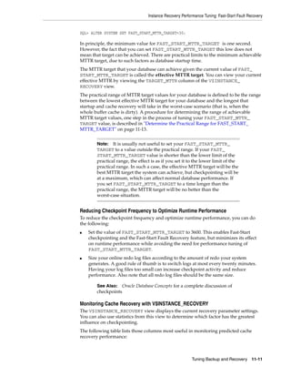 Instance Recovery Performance Tuning: Fast-Start Fault Recovery


SQL> ALTER SYSTEM SET FAST_START_MTTR_TARGET=30;

In principle, the minimum value for FAST_START_MTTR_TARGET is one second.
However, the fact that you can set FAST_START_MTTR_TARGET this low does not
mean that target can be achieved. There are practical limits to the minimum achievable
MTTR target, due to such factors as database startup time.
The MTTR target that your database can achieve given the current value of FAST_
START_MTTR_TARGET is called the effective MTTR target. You can view your current
effective MTTR by viewing the TARGET_MTTR column of the V$INSTANCE_
RECOVERY view.
The practical range of MTTR target values for your database is defined to be the range
between the lowest effective MTTR target for your database and the longest that
startup and cache recovery will take in the worst-case scenario (that is, when the
whole buffer cache is dirty). A procedure for determining the range of achievable
MTTR target values, one step in the process of tuning your FAST_START_MTTR_
TARGET value, is described in "Determine the Practical Range for FAST_START_
MTTR_TARGET" on page 11-13.


        Note:   It is usually not useful to set your FAST_START_MTTR_
        TARGET to a value outside the practical range. If your FAST_
        START_MTTR_TARGET value is shorter than the lower limit of the
        practical range, the effect is as if you set it to the lower limit of the
        practical range. In such a case, the effective MTTR target will be the
        best MTTR target the system can achieve, but checkpointing will be
        at a maximum, which can affect normal database performance. If
        you set FAST_START_MTTR_TARGET to a time longer than the
        practical range, the MTTR target will be no better than the
        worst-case situation.


Reducing Checkpoint Frequency to Optimize Runtime Performance
To reduce the checkpoint frequency and optimize runtime performance, you can do
the following:
■   Set the value of FAST_START_MTTR_TARGET to 3600. This enables Fast-Start
    checkpointing and the Fast-Start Fault Recovery feature, but minimizes its effect
    on runtime performance while avoiding the need for performance tuning of
    FAST_START_MTTR_TARGET.
■   Size your online redo log files according to the amount of redo your system
    generates. A good rule of thumb is to switch logs at most every twenty minutes.
    Having your log files too small can increase checkpoint activity and reduce
    performance. Also note that all redo log files should be the same size.

        See Also:     Oracle Database Concepts for a complete discussion of
        checkpoints

Monitoring Cache Recovery with V$INSTANCE_RECOVERY
The V$INSTANCE_RECOVERY view displays the current recovery parameter settings.
You can also use statistics from this view to determine which factor has the greatest
influence on checkpointing.
The following table lists those columns most useful in monitoring predicted cache
recovery performance:



                                                          Tuning Backup and Recovery 11-11
 
