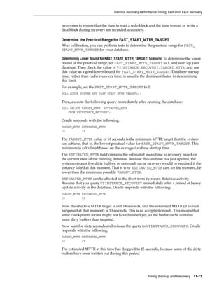 Instance Recovery Performance Tuning: Fast-Start Fault Recovery


recoveries to ensure that the time to read a redo block and the time to read or write a
data block during recovery are recorded accurately.

Determine the Practical Range for FAST_START_MTTR_TARGET
After calibration, you can perform tests to determine the practical range for FAST_
START_MTTR_TARGET for your database.

Determining Lower Bound for FAST_START_MTTR_TARGET: Scenario To determine the lower
bound of the practical range, set FAST_START_MTTR_TARGET to 1, and start up your
database. Then check the value of V$INSTANCE_RECOVERY.TARGET_MTTR, and use
this value as a good lower bound for FAST_START_MTTR_TARGET. Database startup
time, rather than cache recovery time, is usually the dominant factor in determining
this limit.
For example, set the FAST_START_MTTR_TARGET to 1:
SQL> ALTER SYSTEM SET FAST_START_MTTR_TARGET=1;

Then, execute the following query immediately after opening the database:
SQL> SELECT TARGET_MTTR, ESTIMATED_MTTR
    FROM V$INSTANCE_RECOVERY;

Oracle responds with the following:
TARGET_MTTR ESTIMATED_MTTR
18          15

The TARGET_MTTR value of 18 seconds is the minimum MTTR target that the system
can achieve, that is, the lowest practical value for FAST_START_MTTR_TARGET. This
minimum is calculated based on the average database startup time.
The ESTIMATED_MTTR field contains the estimated mean time to recovery based on
the current state of the running database. Because the database has just opened, the
system contains few dirty buffers, so not much cache recovery would be required if the
instance failed at this moment. That is why ESTIMATED_MTTR can, for the moment, be
lower than the minimum possible TARGET_MTTR.
ESTIMATED_MTTR can be affected in the short term by recent database activity.
Assume that you query V$INSTANCE_RECOVERY immediately after a period of heavy
update activity in the database. Oracle responds with the following:
TARGET_MTTR ESTIMATED_MTTR
18          30

Now the effective MTTR target is still 18 seconds, and the estimated MTTR (if a crash
happened at that moment) is 30 seconds. This is an acceptable result. This means that
some checkpoints writes might not have finished yet, so the buffer cache contains
more dirty buffers than targeted.
Now wait for sixty seconds and reissue the query to V$INSTANCE_RECOVERY. Oracle
responds with the following:
TARGET_MTTR ESTIMATED_MTTR
18          25

The estimated MTTR at this time has dropped to 25 seconds, because some of the dirty
buffers have been written out during this period




                                                         Tuning Backup and Recovery 11-13
 